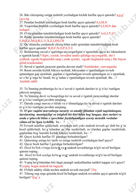 ar, psixologik nuqtaiy nazari, oqitishning istiqboli nuqtaiy nazari 20. analitik mashqqa to‘g‘ri ta’rif berilgan javob qaysi qatorda? nutq gaplarga, gap sozlarga,soz boginga,bogin tovushga 21. sintetik mashqqa to‘g‘ri ta’rif berilgan javob qaysi qatorda tovushlardan boginga , boginlardan sozga ,sozlardan gap boginlashni nutqni hosil qilish haqida tushuncha berish 22. alifbe darslarida tayyorgarlik davrida qanday vazifalar amalga oshiriladi? 23. yuqori qismidan tutashtiriladigan kichik harflar qatori qaysi? v o o’ 24. yuqoridan boshlanib yoziladigan bosh harflar qatori qaysi? 25. ikki chiziqning yuqorisiga ko‘tarilib yoziladigan kichik harflar qaysi qatorda? b,d,k,l,h,t 26. ikki chiziqning ostiga tushirib yoziladigan kichik harflar qaysi qatorda? q,g,g’ j,p,y,ng 27. pastdan boshlab yoziladigan bosh harflar qaysi qatorda?a,i,m,n 28. yuqoridan boshlab yoziladigan bosh harflar qaysi qatorda?a,i,m,n dan tashqari 29. o‘rta qismdan tutashtiriladigan bosh harflar qaysi qatorda? a,g,j,y,g’ 30. pastki qismdan tutashtiriladigan bosh harflar qaysi qatorda?e,h,k,l,m,q,r,u,v,x,z,i,sh,ch 31. qo‘shimcha yordamchi chiziq bilan ustki qismidan tutashtiriladigan bosh harflar qaysi qatorda? b,d,f,n,o,p,s,t,u 32. bolalarning savod o`rgatishga tayyorgarligini …