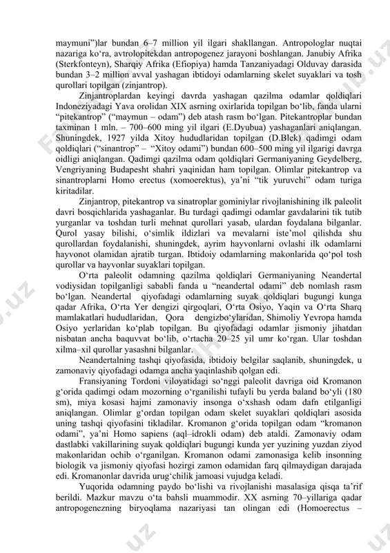 takomillashib borganligi haqidagi xulosalar ustunlik qiladi. fanda odamning paydo bo‘lishi va rivojlanish jarayoni antropogenez (yunoncha “antropos” – odam, “genezis” – kelib chiqish, rivojlanish) deb ataladi. ilmiy adabiyotlarda antropogenez jarayoni quyidagi bosqichlarga bo‘lib o‘rganiladi: 1. odamning ibtidoiy ajdodlari. 2. eng qadimgi odamlar. 3. hozirgi qiyofadagi qadimgi odamlar. odamning hayvonot dunyosidagi ajdodlar bilan bogliqligi haqidagi g‘oya xviii asrlarning o‘rtalarida k.linney, keyin xix asrning birinchi yarmida t.geksli tomonidan olg‘a surilgan. ch.darvin (1871) odamsimon maymunlar odam ajdodlari ekanligini ta’kidlab, insonning hayvonot dunyosida ajralib chiqishidagi asosiy omillar – tabiiy saralanish va jinsiy tanlanishdir deb, antropogenezga doir diniy qarashlarga zarba berishga harakat qilgan. yevropa tabiatshunoslari bu jarayonda mehnatning roli yuksak bo‘lganligi ta’kidladilar. ammo, zamonaviy tarix fanida odamning to‘g‘ridan–to‘g‘ri odamsimon maymundan kelib chiqishi haqida nazariya rad etildi. bunda ibtidoiy odamning mehnat faoliyati asosida jismoniy va aqliy o‘zgarishiga urg‘u berilgan edi. antropologiya fanida ilk, qazilma va zamonaviy odamlar oilasi “hominidae” – “gominiylar” deb ataladi. olimlar ibtidoiy odamlarni avstralopitek, …