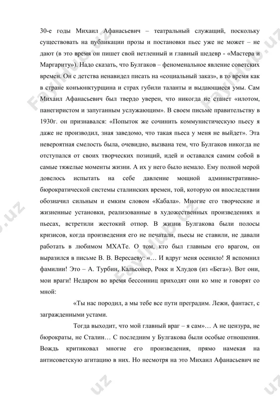 намекая на антисоветскую агитацию в них. но несмотря на это михаил афанасьевич не испытал на себе того, что называлось страшным словом гулаг. и умер не на нарах (хотя в те времена забирали за гораздо меньшие прегрешения), а в собственной постели (от нефросклероза, унаследованного от отца). булгаков знал, что в советском союзе его вряд ли ждет блестящее литературное будущее (его произведения постоянно подвергались чудовищной критике), доведенный до нервного расстройства, открыто писал сталину (письмо это приобрело широкую известность): «…я обращаюсь к вам и прошу вашего ходатайства перед правительством ссср об изгнании меня за пределы ссср вместе с женою моей л.е. булгаковой, которая к прошению этому присоединяется». на самом деле, булгаков по-своему любил родину, не представлял себе жизни без советского театра, но… однажды он сказал: «нет такого писателя, чтобы он замолчал. если замолчал, значит, был ненастоящий. а если настоящий замолчал – погибнет». почему же вождь не ликвидировал «антисоветчика», «буржуазного писателя» булгакова? говорят, писатель …