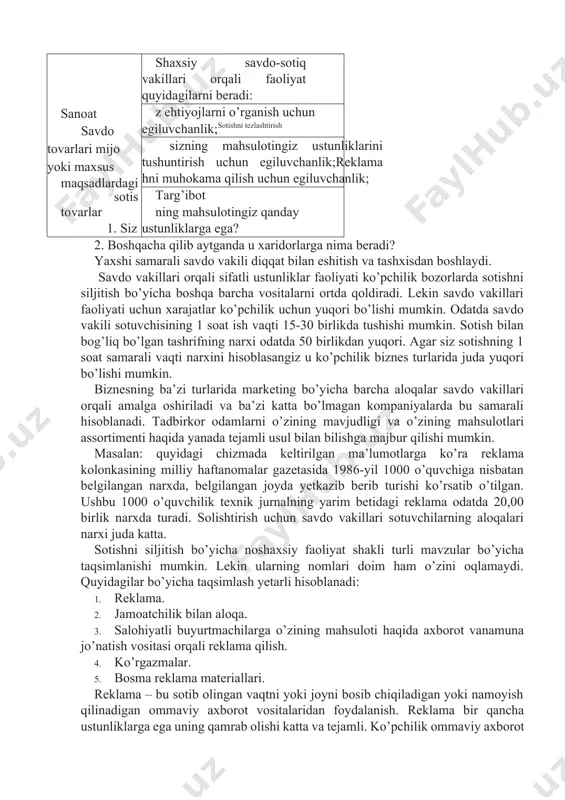 ida juda yuqori bo’lishi mumkin. biznesning ba’zi turlarida marketing bo’yicha barcha aloqalar savdo vakillari orqali amalga oshiriladi va ba’zi katta bo’lmagan kompaniyalarda bu samarali hisoblanadi. tadbirkor odamlarni o’zining mavjudligi va o’zining mahsulotlari assortimenti haqida yanada tejamli usul bilan bilishga majbur qilishi mumkin. masalan: quyidagi chizmada keltirilgan ma’lumotlarga ko’ra reklama kolonkasining milliy haftanomalar gazetasida 1986-yil 1000 o’quvchiga nisbatan belgilangan narxda, belgilangan joyda yetkazib berib turishi ko’rsatib o’tilgan. ushbu 1000 o’quvchilik texnik jurnalning yarim betidagi reklama odatda 20,00 birlik narxda turadi. solishtirish uchun savdo vakillari sotuvchilarning aloqalari narxi juda katta. sotishni siljitish bo’yicha noshaxsiy faoliyat shakli turli mavzular bo’yicha taqsimlanishi mumkin. lekin ularning nomlari doim ham o’zini oqlamaydi. quyidagilar bo’yicha taqsimlash yetarli hisoblanadi: 1. reklama. 2. jamoatchilik bilan aloqa. 3. salohiyatli buyurtmachilarga o’zining mahsuloti haqida axborot vanamuna jo’natish vositasi orqali reklama qilish. 4. ko’rgazmalar. 5. bosma reklama materiallari. reklama – bu sotib olingan vaqtni yoki joyni bosib chiqiladigan yoki namoyish qilinadigan ommaviy …