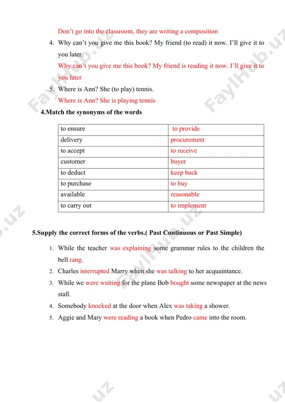 nd (to read) it now. i’ll give it to you later. why can’t you give me this book? my friend is reading it now. i’ll give it to you later 1. where is ann? she (to play) tennis. where is ann? she is playing tennis 4.match the synonyms of the words to ensure to provide delivery procurement to accept to receive customer buyer to deduct keep back to purchase to buy available reasonable to carry out to implement 5.supply the correct forms of the verbs.( past continuous or past simple) 1. while the teacher was explaining some grammar rules to the children the bell rang. 2. charles interrupted marry when she was talking to her acquaintance. 3. while we were waiting for the plane bob bought some newspaper at the news stall. 4. somebody knocked at the door when alex was taking a shower. 5. aggie and mary were reading …