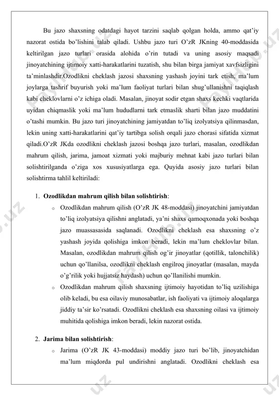 ilish og’ir jinoyatlar (qotillik, talonchilik) uchun qo’llanilsa, ozodlikni cheklash engilroq jinoyatlar (masalan, mayda o’g’rilik yoki hujjatsiz haydash) uchun qo’llanilishi mumkin. · ozodlikdan mahrum qilish shaxsning ijtimoiy hayotidan to’liq uzilishiga olib keladi, bu esa oilaviy munosabatlar, ish faoliyati va ijtimoiy aloqalarga jiddiy ta’sir ko’rsatadi. ozodlikni cheklash esa shaxsning oilasi va ijtimoiy muhitida qolishiga imkon beradi, lekin nazorat ostida. 2. jarima bilan solishtirish: · jarima (o’zr jk 43-moddasi) moddiy jazo turi bo’lib, jinoyatchidan ma’lum miqdorda pul undirishni anglatadi. ozodlikni cheklash esa shaxsning erkinligiga cheklovlar qo’yish orqali ta’sir qiladi. jarima moliyaviy jihatdan ta’sir ko’rsatsa, ozodlikni cheklash shaxsning ijtimoiy va shaxsiy hayotiga ta’sir qiladi. · jarima ko’pincha engil jinoyatlar uchun qo’llanilsa, ozodlikni cheklash o’rtacha og’irlikdagi jinoyatlar uchun ko’proq mos keladi. masalan, jarima iqtisodiy jinoyatlar (soliq to’lashdan bo’yin tovlamaslik) uchun qo’llanilishi mumkin bo’lsa, ozodlikni cheklash shaxsiy erkinlikka ta’sir qiluvchi jinoyatlar (masalan, xuliganlik) uchun qo’llaniladi. 3. jamoat xizmati bilan solishtirish: · jamoat xizmati (o’zr jk 44-moddasi) …
