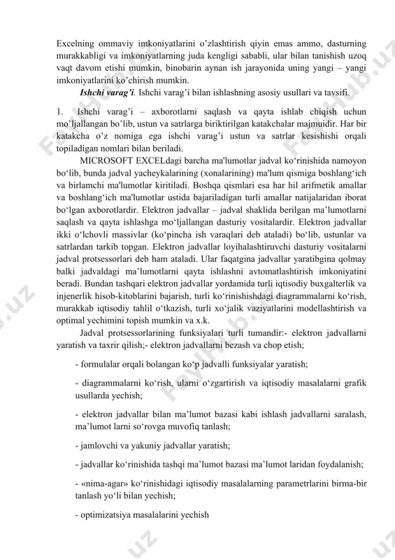 ibgina qolmasdan, balki qilgan ishingizni natijasini bezash, ko’rgazmaliroq ko’rsatish va chop etish imkoniyatini beradi. bunda win word dasturidagi tahrirlash vositalaridan foydalanish mumkin. excelning ommaviy imkoniyatlarini o’zlashtirish qiyin emas ammo, dasturning murakkabligi va imkoniyatlarning juda kengligi sababli, ular bilan tanishish uzoq vaqt davom etishi mumkin, binobarin aynan ish jarayonida uning yangi – yangi imkoniyatlarini ko’chirish mumkin. ishchi varag’i. ishchi varag’i bilan ishlashning asosiy usullari va tavsifi. 1. ishchi varag’i – axborotlarni saqlash va qayta ishlab chiqish uchun mo’ljallangan bo’lib, ustun va satrlarga biriktirilgan katakchalar majmuidir. har bir katakcha o’z nomiga ega ishchi varag’i ustun va satrlar kesishishi orqali topiladigan nomlari bilan beriladi. microsoft exceldagi barcha ma'lumotlar jadval ko‘rinishida namoyon bo‘lib, bunda jadval yacheykalarining (xonalarining) ma'lum qismiga boshlang‘ich va birlamchi ma'lumotlar kiritiladi. boshqa qismlari esa har hil arifmetik amallar va boshlang‘ich ma'lumotlar ustida bajariladigan turli amallar natijalaridan iborat bo‘lgan axborotlardir. elektron jadvallar – jadval shaklida berilgan ma’lumotlarni saqlash va qayta ishlashga mo‘ljallangan …