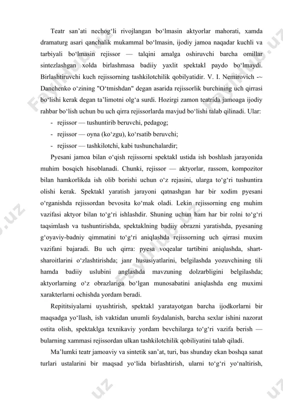 nazorat ostita olish, spektaklga texnikaviy yordam bevchilarga to‘g‘ri vazifa berish — bularning xammasi rejissordan ulkan tashkilotchilik qobiliyatini talab qiladi. ma’lumki teatr jamoaviy va sintetik san’at, turi, bas shunday ekan boshqa sanat turlari ustalarini bir maqsad yo‘lida birlashtirish, ularni to‘g‘ri yo‘naltirish, xatolarini o‘z vaqtida aniqlash loqaydlarini kezi kelganda yakka-yakka xolda tarbiyalash, bo‘lg‘usi spektakl uchun javobgarlik xissinni paydo kilish, rejissorning tashkilotchilik va tushuntira olish kobiliyatlariga bog‘liq. shuning uchun buyuk rejissor va pedagog nemirovich danchenkoning rejissorlik burchining uch qirrasi xaqidagi ta’milimotining ahamiyati hozirgi paytga kelib yanada oshayapti. ayniqsa tushuntirib berish – pedagogik sifatida jamoani tarbiyalash aktyorlar mahoratini oshirish, dunyo qarashini shakllantirish, bilim doirasini kengaytirish, o‘z ustida va rol ustida ishlashga o‘rgatish, badiiy didini o‘stirish, nutqi texnikasini takomillashtirish, uning insoniy yuragini tozalash,bag‘ri kenglik ruxida tarbiyalash, intizomga o‘rgatish kabi qator vazifalar rejissor-tarbiyachi pedagogning zimmasida.. .mana shularni amalga oshirish uchun rejissor alo darajada tushungan va tushuntira oluvchi bo‘lishi kerak. rejissorning bu xususiyati faqat aktyorlar bilan ishlaganda …