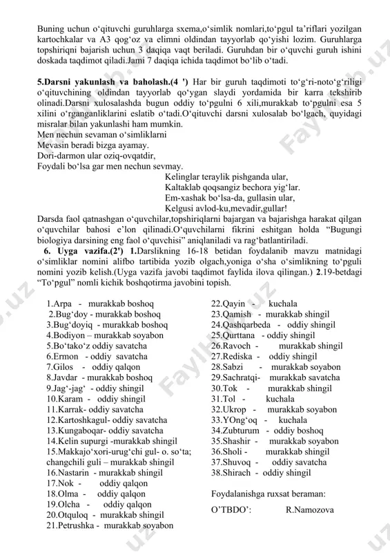 zubturum shirach sebarga buning uchun o‘qituvchi guruhlarga sxema,o‘simlik nomlari,to‘pgul ta’riflari yozilgan kartochkalar va a3 qog‘oz va elimni oldindan tayyorlab qo‘yishi lozim. guruhlarga topshiriqni bajarish uchun 3 daqiqa vaqt beriladi. guruhdan bir o‘quvchi guruh ishini doskada taqdimot qiladi.jami 7 daqiqa ichida taqdimot bo‘lib o‘tadi. 5.darsni yakunlash va baholash.(4 ') har bir guruh taqdimoti to‘g‘ri-noto‘g‘riligi o‘qituvchining oldindan tayyorlab qo‘ygan slaydi yordamida bir karra tekshirib olinadi.darsni xulosalashda bugun oddiy to‘pgulni 6 xili,murakkab to‘pgulni esa 5 xilini o‘rganganliklarini eslatib o‘tadi.o‘qituvchi darsni xulosalab bo‘lgach, quyidagi misralar bilan yakunlashi ham mumkin. men nechun sevaman o‘simliklarni mevasin beradi bizga ayamay. dori-darmon ular oziq-ovqatdir, foydali bo‘lsa gar men nechun sevmay. kelinglar teraylik pishganda ular, kaltaklab qoqsangiz bechora yig‘lar. em-xashak bo‘lsa-da, gullasin ular, kelgusi avlod-ku,mevadir,gullar! darsda faol qatnashgan o‘quvchilar,topshiriqlarni bajargan va bajarishga harakat qilgan o‘quvchilar bahosi e’lon qilinadi.o‘quvchilarni fikrini eshitgan holda “bugungi biologiya darsining eng faol o‘quvchisi” aniqlaniladi va rag‘batlantiriladi. 6. uyga vazifa.(2') 1.darslikning 16-18 betidan foydalanib mavzu matnidagi …