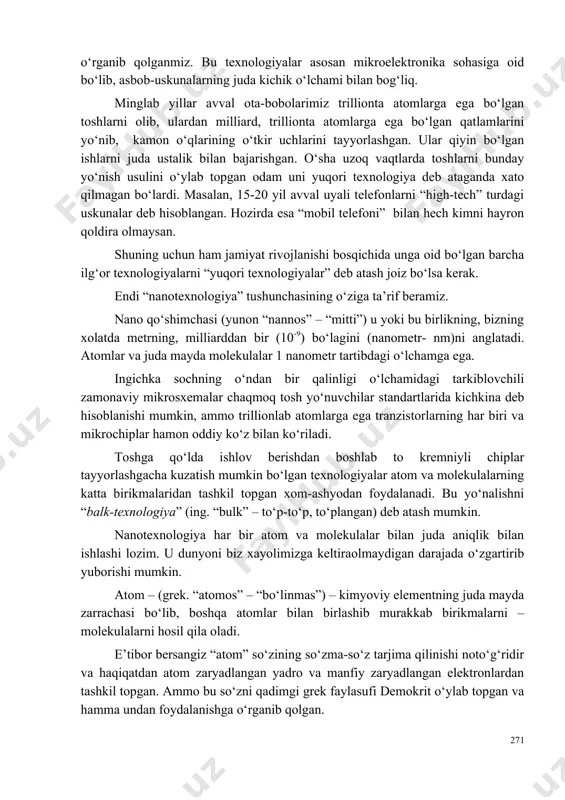 gan barcha ilg‘or texnologiyalarni “yuqori texnologiyalar” deb atash joiz bo‘lsa kerak. endi “nanotexnologiya” tushunchasining o‘ziga ta’rif beramiz. nano qo‘shimchasi (yunon “nannos” – “mitti”) u yoki bu birlikning, bizning xolatda metrning, milliarddan bir (10-9) bo‘lagini (nanometr- nm)ni anglatadi. atomlar va juda mayda molekulalar 1 nanometr tartibdagi o‘lchamga ega. ingichka sochning o‘ndan bir qalinligi o‘lchamidagi tarkiblovchili zamonaviy mikrosxemalar chaqmoq tosh yo‘nuvchilar standartlarida kichkina deb hisoblanishi mumkin, ammo trillionlab atomlarga ega tranzistorlarning har biri va mikrochiplar hamon oddiy ko‘z bilan ko‘riladi. toshga qo‘lda ishlov berishdan boshlab to kremniyli chiplar tayyorlashgacha kuzatish mumkin bo‘lgan texnologiyalar atom va molekulalarning katta birikmalaridan tashkil topgan xom-ashyodan foydalanadi. bu yo‘nalishni “balk-texnologiya” (ing. “bulk” – to‘p-to‘p, to‘plangan) deb atash mumkin. nanotexnologiya har bir atom va molekulalar bilan juda aniqlik bilan ishlashi lozim. u dunyoni biz xayolimizga keltiraolmaydigan darajada o‘zgartirib yuborishi mumkin. atom – (grek. “atomos” – “bo‘linmas”) – kimyoviy elementning juda mayda zarrachasi bo‘lib, boshqa atomlar bilan birlashib murakkab …