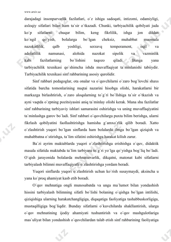 asi o`quvchilar ongining va xulqining shakllanishiga katta ta`sir ko`rsatadi. sinf rahbari uchun malaka va ko`nikmalarga ega bo`lishini o`zi yetarli emas. u o`z tarbiyaviy faoliyatida yuksak darajadagi insonparvarlik fazilatlari, o`z ishiga sadoqati, intizomi, odamiyligi, axloqiy sifatlari bilan ham ta`sir o`tkazadi. chunki, tarbiyachilik qobilyati juda ko`p sifatlarni: chuqur bilim, keng fikrlilik, ishga jon dildan ko`ngil qo`yish, bolalarga bo`lgan cheksiz, muhabbat muomala nazokatlilik, qalb yoshligi, serzavq temperament, oqil va adolatlilik namunasi, alohida nazokat sipolik va vazminlik kabi fazilatlarning bo`lishini taqozo qiladi. bunga yana tarbiyachilik texnikasi qo`shimcha ishda muvaffaqiyat ta`minlanishi tabiiydir. tarbiyachilik texnikasi sinf rahbarining asosiy qurolidir. sinf rahbari pedagoglar, ota onalar va o`quvchilarni o`zaro bog`lovchi shaxs sifatida barcha tomonlarining nuqtai nazarini hisobga olishi, harakatlarni bir markazga birlashtirish, o`zaro aloqalarning to`g`ri bo`llshiga ta`sir o`tkazish va ayni vaqtda o`zpning pozitsiyasini aniq ta`minlay olishi kerak. mana shu fazilatlar sinf rahbarining tarbiyaviy ishlari samarasini oshirishga va uning muvaffaqiyatini ta`minlashga garov bo`ladi. sinf rahbari o`quvchilarga puxta bilim berishga, …
