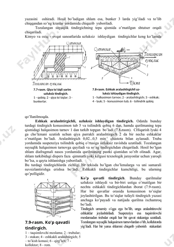 rgich o’lchamlari va shakli turli jinsli sistema zarrachalari diametri va suspenziya kontsentratsiyasiga bog’liq. suspenziya zichligi va zarrachalarining diametri ortishi, tindirgich o’lchamlarini kamaytirish imkonini beradi. tindirish jarayonining davomiyligi dispersion faza qovushoqligiga bog’liq. ma’lumki, temperatura o’sishi bilan suyuqliklar qovushoqligi pasayadi. shuning uchun, cho’ktirish jarayonini intensivlash maqsadida suspenziyalar qizdiriladi (agar texnologiyaga zid bo’lmasa). qiya to’siqli, yarim uzluksiz tindirgich. suspenziya shtutser orqali qurilmaga kiritiladi va qiya o’rnatilgan to’siq 2 lar yordamida galma-gal yuqoridan pastga va pastdan yuqoriga qarab yunaltiriladi (7.7-rasm). qiya to’siqlar qurilmada suspenziyaning harakat davomiyligi va tindirish yuzasini oshiradi. hosil bo’ladigan shlam esa, bunker 3 larda yig’iladi va to’lib chiqqandan so’ng kranlar yordamida chiqazib yuboriladi. tozalangan suyuqlik tindirgichning tepa qismida o’rnatilgan shtutser orqali chiqariladi. ( 7.7 -rasm. q iya to’siqli yarim uzluksiz tindirgich. 1 - qobiq; 2 - qiya to’siqlar; 3 - bunkerlar. 7.8-rasm. eshkak aralashtirgichli uz- luksiz ishlaydigan tindirgich. 1 - halkasimon tarnov; 2 - aralashtirgich; 3 - eshkak; 4 - lyuk; …