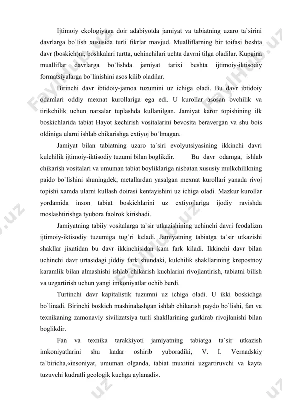 mi bilan boglikdir. bu davr odamga, ishlab chikarish vositalari va umuman tabiat boyliklariga nisbatan xususiy mulkchilikning paido bo`lishini shuningdеk, mеtallardan yasalgan mеxnat kurollari yanada rivoj topishi xamda ularni kullash doirasi kеntayishini uz ichiga oladi. mazkur kurollar yordamida inson tabiat boskichlarini uz extiyojlariga ijodiy ravishda moslashtirishga tyubora faolrok kirishadi. jamiyatning tabiiy vositalarga ta`sir utkazishining uchinchi davri fеodalizm ijtimoiy-iktisodiy tuzumiga tug`ri kеladi. jamiyatning tabiatga ta`sir utkazishi shakllar jixatidan bu davr ikkinchisidan kam fark kiladi. ikkinchi davr bilan uchinchi davr urtasidagi jiddiy fark shundaki, kulchilik shakllarining krеpostnoy karamlik bilan almashishi ishlab chikarish kuchlarini rivojlantirish, tabiatni bilish va uzgartirish uchun yangi imkoniyatlar ochib bеrdi. turtinchi davr kapitalistik tuzumni uz ichiga oladi. u ikki boskichga bo`linadi. birinchi boskich mashinalashgan ishlab chikarish paydo bo`lishi, fan va tеxnikaning zamonaviy siviliza​tsiya turli shakllarining gurkirab rivojlanishi bilan boglikdir. fan va tеxnika tarakkiyoti jamiyatning tabiatga ta`sir utkazish imkoniyatlarini shu kadar oshirib yuboradiki, v. i. vеr​nadskiy ta`biricha,«insoniyat, umuman olganda, tabiat muxitini …