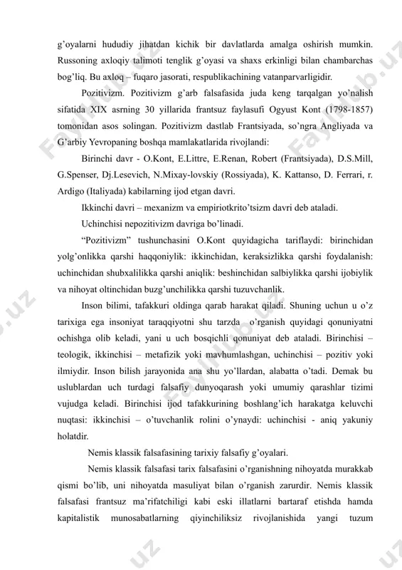 abul qilinadi. albatta, b g’oyalarni hududiy jihatdan kichik bir davlatlarda amalga oshirish mumkin. russoning axloqiy talimoti tenglik g’oyasi va shaxs erkinligi bilan chambarchas bog’liq. bu axloq – fuqaro jasorati, respublikachining vatanparvarligidir. pozitivizm. pozitivizm g’arb falsafasida juda keng tarqalgan yo’nalish sifatida xix asrning 30 yillarida frantsuz faylasufi ogyust kont (1798-1857) tomonidan asos solingan. pozitivizm dastlab frantsiyada, so’ngra angliyada va g’arbiy yevropaning boshqa mamlakatlarida rivojlandi: birinchi davr - o.kont, e.littre, e.renan, robert (frantsiyada), d.s.mill, g.spenser, dj.lesevich, n.mixay-lovskiy (rossiyada), k. kattanso, d. ferrari, r. ardigo (italiyada) kabilarning ijod etgan davri. ikkinchi davri – mexanizm va empiriotkrito’tsizm davri deb ataladi. uchinchisi nepozitivizm davriga bo’linadi. “pozitivizm” tushunchasini o.kont quyidagicha tariflaydi: birinchidan yolg’onlikka qarshi haqqoniylik: ikkinchidan, keraksizlikka qarshi foydalanish: uchinchidan shubxalilikka qarshi aniqlik: beshinchidan salbiylikka qarshi ijobiylik va nihoyat oltinchidan buzg’unchilikka qarshi tuzuvchanlik. inson bilimi, tafakkuri oldinga qarab harakat qiladi. shuning uchun u o’z tarixiga ega insoniyat taraqqiyotni shu tarzda o’rganish quyidagi qonuniyatni ochishga olib keladi, …