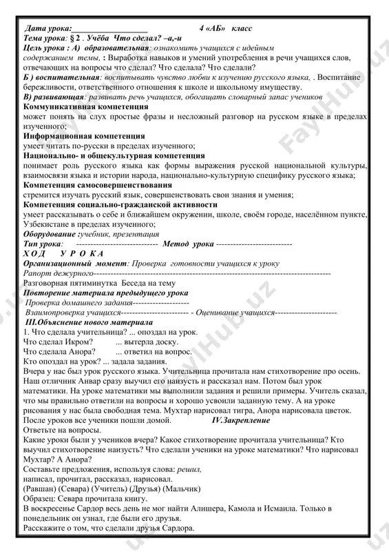 ожению: кого нашли сардор и азиза в лесу? вы тоже прочитайте рассказ и задайте вопросы к остальным предложениям. сардор и азиза нашли в лесу ёжика. он лежал не двигаясь. ребята подумали, что ёжик заболел. азиза положила его в корзину. дети принесли ёжика домой. они дали ему молока. дома было тепло. ёжик выпил молоко и стал бегать по комнате. v. подведение итога урока оценки учащихся vi.домашнее задание. упражнение 5 . дополните предложения словами, отвечающими на вопрос что сделал? дата урока:__________________ 4 «аб» класс тема урока: § 2 . учёба что сделал? –а,-и цель урока : a) образовательная: ознакомить учащихся с идейным содержанием темы, : выработка навыков и умений употребления в речи учащихся слов, отвечающих на вопросы что сделал? что сделала? что сделали? б ) воспитательная: воспитывать чувство любви к изучению русского языка, . воспитание бережливости, ответственного отношения к школе и школьному имуществу. в) развивающая: развивать речь учащихся, обогащать словарный запас учеников …