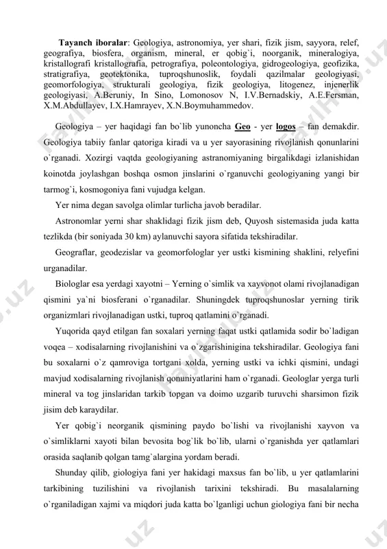rivojlanish qonuniyatlarini ham o`rganadi. geologlar yerga turli mineral va tog jinslaridan tarkib topgan va doimo uzgarib turuvchi sharsimon fizik jisim deb karaydilar. yer qobig`i neorganik qismining paydo bo`lishi va rivojlanishi xayvon va o`simliklarni xayoti bilan bevosita bog`lik bo`lib, ularni o`rganishda yer qatlamlari orasida saqlanib qolgan tamg`alargina yordam beradi. shunday qilib, giologiya fani yer hakidagi maxsus fan bo`lib, u yer qatlamlarini tarkibining tuzilishini va rivojlanish tarixini tekshiradi. bu masalalarning o`rganiladigan xajmi va miqdori juda katta bo`lganligi uchun giologiya fani bir necha maxsus fanlarga bulinib, ularning har biri giologiyaning o`ziga xos soxalari bilan shug`ullanadi. yerning moddiy tarkibi minyeralogiya (minerallar haqidagi fan) va kristal-lografiya (kristallar haqidagi fan), petrografiya (tog` jinislari haqidagi fan), gio-ximiya (yer ximiyasini o`rganuvchi fan), palyentologiya (qadimgi organizmlarning tosh qotgan qoldiqlari haqidagi fan), tuproqshunoslik (tuproq haqidagi fan), foydali qazilmalar gyeologiyasi (mineral xom ashyolarni o`rganuvchi fan), gidrogyeologiya (yer osti suvlari haqidagi fan ) va boshqa fanlar o`rganadi, yerning yuzasini shakillari ularning paydo …