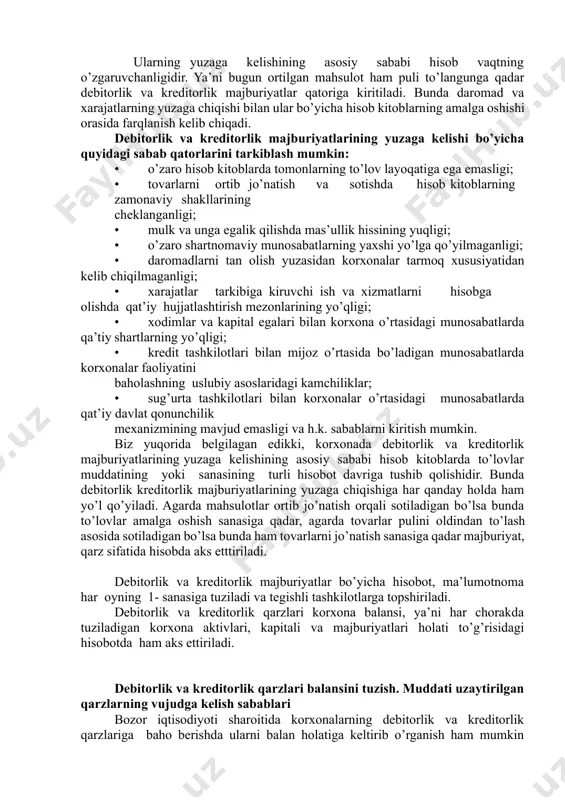 sabablari debitorlik va kreditorlik majburiyatlari bevosita korxona bilan qarshi tamon o’rtasidagi o’zaro hisob kitoblarda kelib chiqadigan majburiyatlardir. bu majburiyatlar korxona bilan mol etkazib beruvchilar yoki xaridorlar o’rtasidagi munosabatlarda, korxona bilan bank tashkilotlar o’rtasida, korxona bilan soliq organlari o’rtasidagi, korxona bilan ijtimoiy taminot bo’limlari va turli jamoat tashkilotlari, shuningdek, xodimlar, mulk egalari, aktsionerlar va investorlar bilan bo’ladigan munosabatlarda yuzaga keladi. ularning yuzaga kelishining asosiy sababi hisob vaqtning o’zgaruvchanligidir. ya’ni bugun ortilgan mahsulot ham puli to’langunga qadar debitorlik va kreditorlik majburiyatlar qatoriga kiritiladi. bunda daromad va xarajatlarning yuzaga chiqishi bilan ular bo’yicha hisob kitoblarning amalga oshishi orasida farqlanish kelib chiqadi. debitorlik va kreditorlik majburiyatlarining yuzaga kelishi bo’yicha quyidagi sabab qatorlarini tarkiblash mumkin: • o’zaro hisob kitoblarda tomonlarning to’lov layoqatiga ega emasligi; • tovarlarni ortib jo’natish va sotishda hisob kitoblarning zamonaviy shakllarining cheklanganligi; • mulk va unga egalik qilishda mas’ullik hissining yuqligi; • o’zaro shartnomaviy munosabatlarning yaxshi yo’lga qo’yilmaganligi; • daromadlarni tan olish …
