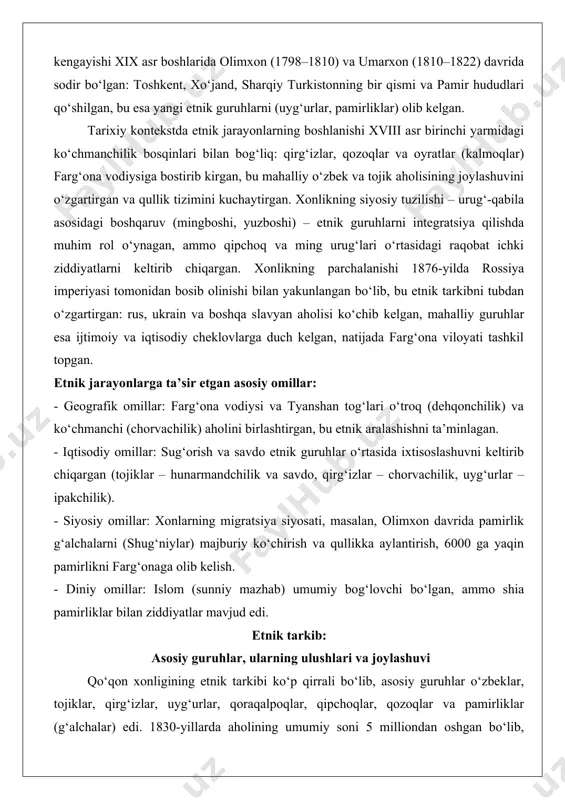 uxbiy buxoro xonligidan ajralib, mustaqil davlat tuzgan, ammo dastlabki yillarda jungor (kalmoq) bosqinlari va buxoro bilan mojarolar etnik tarkibni o‘zgartirgan: 1720–1730-yillarda samarkand va buxorodan qochqinlar (asosan o‘zbek va tojiklar) ko‘chib kelgan. xonlikning kengayishi xix asr boshlarida olimxon (1798–1810) va umarxon (1810–1822) davrida sodir bo‘lgan: toshkent, xo‘jand, sharqiy turkistonning bir qismi va pamir hududlari qo‘shilgan, bu esa yangi etnik guruhlarni (uyg‘urlar, pamirliklar) olib kelgan. tarixiy kontekstda etnik jarayonlarning boshlanishi xviii asr birinchi yarmidagi ko‘chmanchilik bosqinlari bilan bog‘liq: qirg‘izlar, qozoqlar va oyratlar (kalmoqlar) farg‘ona vodiysiga bostirib kirgan, bu mahalliy o‘zbek va tojik aholisining joylashuvini o‘zgartirgan va qullik tizimini kuchaytirgan. xonlikning siyosiy tuzilishi – urug‘-qabila asosidagi boshqaruv (mingboshi, yuzboshi) – etnik guruhlarni integratsiya qilishda muhim rol o‘ynagan, ammo qipchoq va ming urug‘lari o‘rtasidagi raqobat ichki ziddiyatlarni keltirib chiqargan. xonlikning parchalanishi 1876-yilda rossiya imperiyasi tomonidan bosib olinishi bilan yakunlangan bo‘lib, bu etnik tarkibni tubdan o‘zgartirgan: rus, ukrain va boshqa slavyan aholisi ko‘chib kelgan, mahalliy …