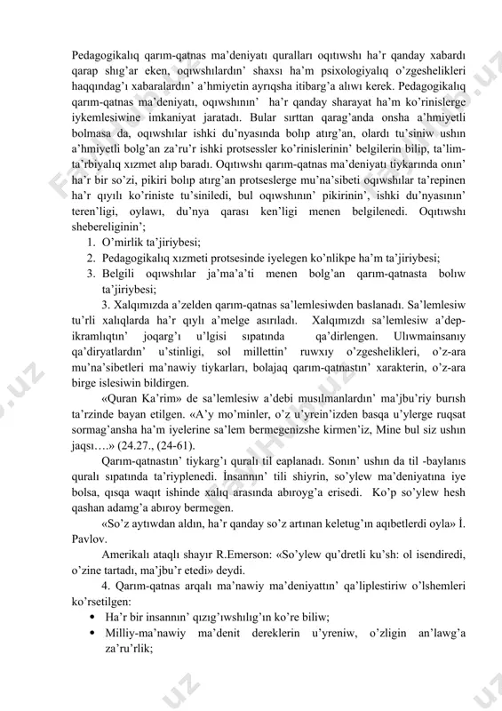 nısqa qaratılg’an oqıtıwshının’ pedagogikalıq qa’bileti. pedagogikalıq qarım-qatnas ma’deniyatı quralları oqıtıwshı ha’r qanday xabardı qarap shıg’ar eken, oqıwshılardın’ shaxsı ha’m psixologiyalıq o’zgeshelikleri haqqındag’ı xabaralardın’ a’hmiyetin ayrıqsha itibarg’a alıwı kerek. pedagogikalıq qarım-qatnas ma’deniyatı, oqıwshının’ ha’r qanday sharayat ha’m ko’rinislerge iykemlesiwine imkaniyat jaratadı. bular sırttan qarag’anda onsha a’hmiyetli bolmasa da, oqıwshılar ishki du’nyasında bolıp atırg’an, olardı tu’siniw ushın a’hmiyetli bolg’an za’ru’r ishki protsessler ko’rinislerinin’ belgilerin bilip, ta’lim-ta’rbiyalıq xızmet alıp baradı. oqıtıwshı qarım-qatnas ma’deniyatı tiykarında onın’ ha’r bir so’zi, pikiri bolıp atırg’an protseslerge mu’na’sibeti oqıwshılar ta’repinen ha’r qıyılı ko’riniste tu’siniledi, bul oqıwshının’ pikirinin’, ishki du’nyasının’ teren’ligi, oylawı, du’nya qarası ken’ligi menen belgilenedi. oqıtıwshı shebereliginin’; 1. o’mirlik ta’jiriybesi; 2. pedagogikalıq xızmeti protsesinde iyelegen ko’nlikpe ha’m ta’jiriybesi; 3. belgili oqıwshılar ja’ma’a’ti menen bolg’an qarım-qatnasta bolıw ta’jiriybesi; 3. xalqımızda a’zelden qarım-qatnas sa’lemlesiwden baslanadı. sa’lemlesiw tu’rli xalıqlarda ha’r qıylı a’melge asırıladı. xalqımızdı sa’lemlesiw a’dep-ikramlıqtın’ joqarg’ı u’lgisi sıpatında qa’dirlengen. ulıwmainsanıy qa’diryatlardın’ u’stinligi, sol millettin’ ruwxıy o’zgeshelikleri, o’z-ara mu’na’sibetleri ma’nawiy …