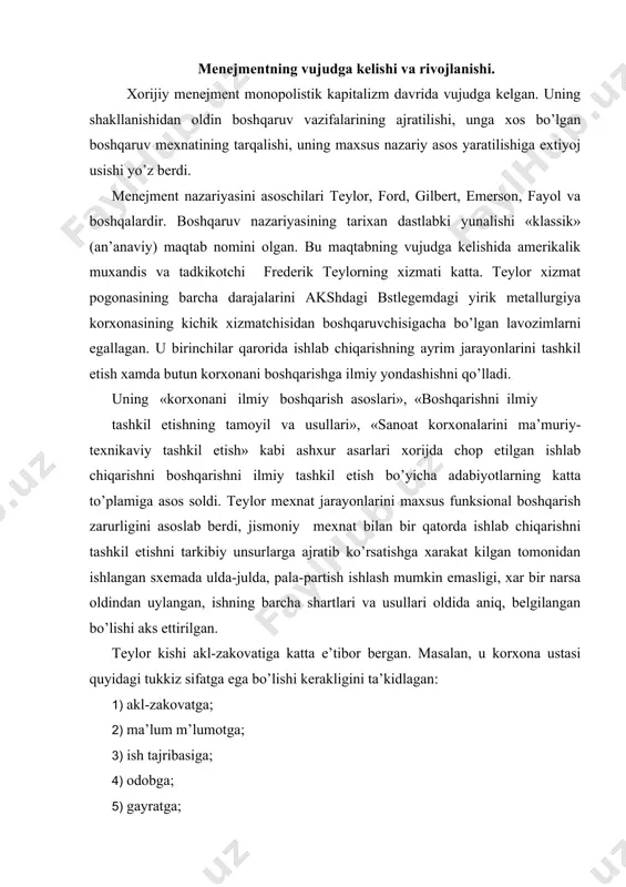 kkiz sifatga ega bo’lishi kerakligini ta’kidlagan: 1) akl-zakovatga; 2) ma’lum m’lumotga; 3) ish tajribasiga; 4) odobga; 5) gayratga; 6) ziyraklikka; 7) xalollikka; 8) to’g’ri fikr yuritishga; 9) yaxshi saomatlikka; shu bilan birga teylor bu sifatlarning barchasiga ega bo’lgan kishini topish juda mushqul ekanligini aytgan. ko’pchilik fakat uchta sifatga ega bo’ladi - ular oddiy ish xaki tulanadigan ishga olinishi mumkin. bu sifatlarning to’rttasiga ega bo’lgan kishi nisbatan ko’p xak tulanadigan ishga olinishi kerak. beshta sifatni o’zida jam etgan kishini topish ancha mushqul, olti, yetti, sakkiz sifatga ega kishini topib bulmaydi. agar yuqorida sanab utilgan tukkiz sifatga ega bo’lgan kishi topilsa, uni usta lavozimiga emas, boshqaruvchi lavozimiga qabul qilish lozim. teylor ayniqsa ish joylarini tashkil etish ishlashning maqbul usullarini tanlash, aniq vazifalarni belgilash, kishilarni to’g’ri tanlash va ishga quyishga aloxida ahamiyatiiyat berardi. u tomonidan ishlab chiqarishni boshqarish bo’yicha qator tavsiyalar ishlangan. masalan, u boshqarish bo’yicha faoliyatning 8 ta vazifasini ajratib ko’rsatgan: 1. …