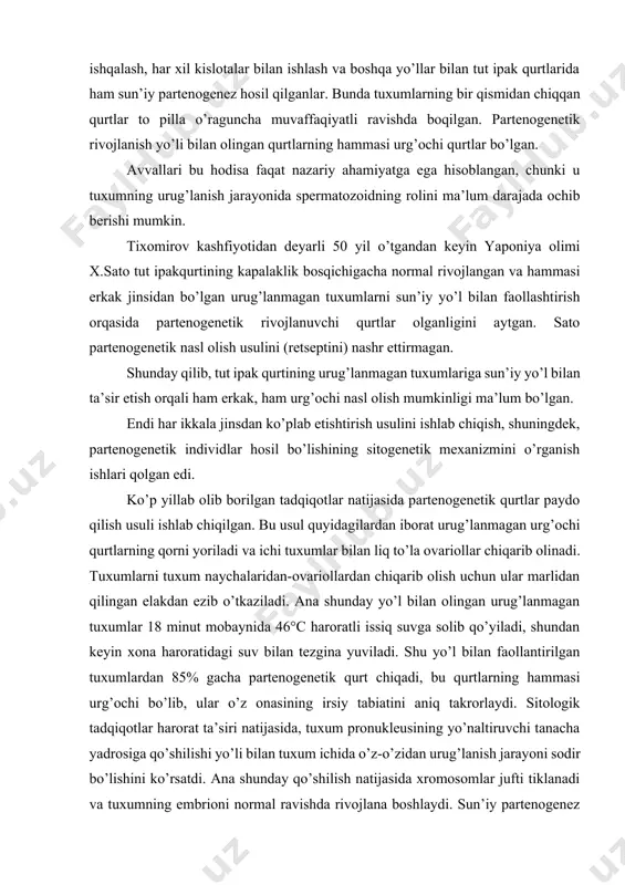 r. bunda tuxumlarning bir qismidan chiqqan qurtlar to pilla o’raguncha muvaffaqiyatli ravishda boqilgan. partenogenetik rivojlanish yo’li bilan olingan qurtlarning hammasi urg’ochi qurtlar bo’lgan. avvallari bu hodisa faqat nazariy ahamiyatga ega hisoblangan, chunki u tuxumning urug’lanish jarayonida spermatozoidning rolini ma’lum darajada ochib berishi mumkin. tixomirov kashfiyotidan deyarli 50 yil o’tgandan keyin yaponiya olimi x.sato tut ipakqurtining kapalaklik bosqichigacha normal rivojlangan va hammasi erkak jinsidan bo’lgan urug’lanmagan tuxumlarni sun’iy yo’l bilan faollashtirish orqasida partenogenetik rivojlanuvchi qurtlar olganligini aytgan. sato partenogenetik nasl olish usulini (retseptini) nashr ettirmagan. shunday qilib, tut ipak qurtining urug’lanmagan tuxumlariga sun’iy yo’l bilan ta’sir etish orqali ham erkak, ham urg’ochi nasl olish mumkinligi ma’lum bo’lgan. endi har ikkala jinsdan ko’plab etishtirish usulini ishlab chiqish, shuningdek, partenogenetik individlar hosil bo’lishining sitogenetik mexanizmini o’rganish ishlari qolgan edi. ko’p yillab olib borilgan tadqiqotlar natijasida partenogenetik qurtlar paydo qilish usuli ishlab chiqilgan. bu usul quyidagilardan iborat urug’lanmagan urg’ochi qurtlarning qorni yoriladi va ichi …