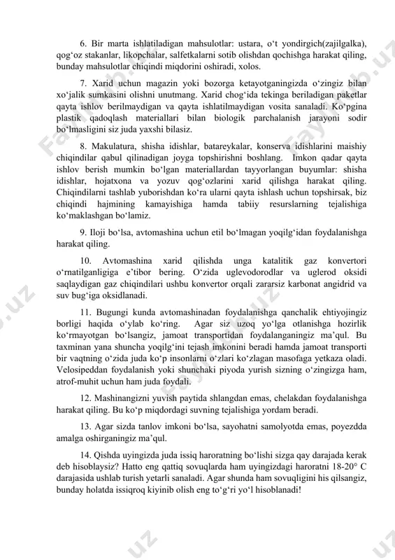 ng o‘tmasligi suv o‘simliklarining fotosintez jarayonini sekinlashtiradi, bu esa kislorod almashinuvining kamayishiga sabab bo‘lib, suv o‘simliklarining katta qismi nobud bo‘lishiga olib keladi. 5. imkon qadar shisha idishdagi ichimliklarni sotib oling. bir marta ishlatiladigan plastik idishlarni qayta ishlatib bo‘lmaydi. bunday chiqindilar barcha maishiy chiqindilarning qariyib 6 %ini, yonmaydigan chiqindilarning taxminan 50 va biologik parchalanmaydigan, aksariyat hollarda yo‘l chetida yotuvchi axlatning taxminan 90 % ini aynan shunday chiqindilar tashkil etadi. 6. bir marta ishlatiladigan mahsulotlar: ustara, o‘t yondirgich(zajilgalka), qog‘oz stakanlar, likopchalar, salfetkalarni sotib olishdan qochishga harakat qiling, bunday mahsulotlar chiqindi miqdorini oshiradi, xolos. 7. xarid uchun magazin yoki bozorga ketayotganingizda o‘zingiz bilan xo‘jalik sumkasini olishni unutmang. xarid chog‘ida tekinga beriladigan paketlar qayta ishlov berilmaydigan va qayta ishlatilmaydigan vosita sanaladi. ko‘pgina plastik qadoqlash materiallari bilan biologik parchalanish jarayoni sodir bo‘lmasligini siz juda yaxshi bilasiz. 8. makulatura, shisha idishlar, batareykalar, konserva idishlarini maishiy chiqindilar qabul qilinadigan joyga topshirishni boshlang. imkon qadar qayta ishlov berish …