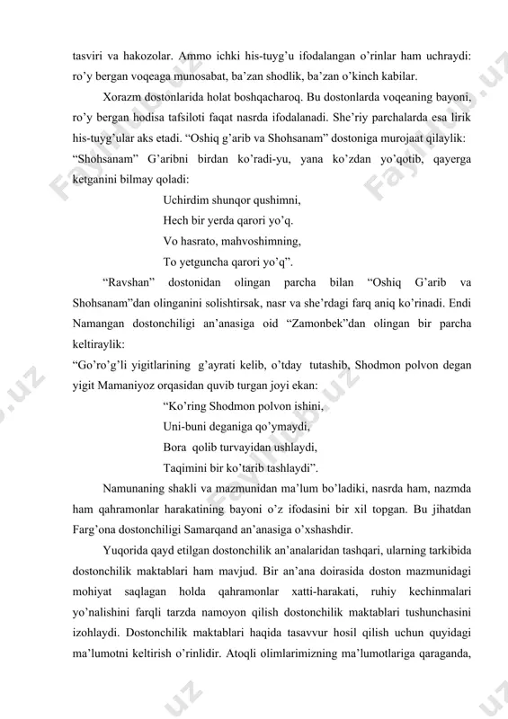 etadi. “oshiq g’arib va shohsanam” dostoniga murojaat qilaylik: “shohsanam” g’aribni birdan ko’radi-yu, yana ko’zdan yo’qotib, qayerga ketganini bilmay qoladi: uchirdim shunqor qushimni, hech bir yerda qarori yo’q. vo hasrato, mahvoshimning, to yetguncha qarori yo’q”. “ravshan” dostonidan olingan parcha bilan “oshiq g’arib va shohsanam”dan olinganini solishtirsak, nasr va she’rdagi farq aniq ko’rinadi. endi namangan dostonchiligi an’anasiga oid “zamonbek”dan olingan bir parcha keltiraylik: “go’ro’g’li yigitlarining g’ayrati kelib, o’tday tutashib, shodmon polvon degan yigit mamaniyoz orqasidan quvib turgan joyi ekan: “ko’ring shodmon polvon ishini, uni-buni deganiga qo’ymaydi, bora qolib turvayidan ushlaydi, taqimini bir ko’tarib tashlaydi”. namunaning shakli va mazmunidan ma’lum bo’ladiki, nasrda ham, nazmda ham qahramonlar harakatining bayoni o’z ifodasini bir xil topgan. bu jihatdan farg’ona dostonchiligi samarqand an’anasiga o’xshashdir. yuqorida qayd etilgan dostonchilik an’analaridan tashqari, ularning tarkibida dostonchilik maktablari ham mavjud. bir an’ana doirasida doston mazmunidagi mohiyat saqlagan holda qahramonlar xatti-harakati, ruhiy kechinmalari yo’nalishini farqli tarzda namoyon qilish dostonchilik maktablari tushunchasini izohlaydi. …