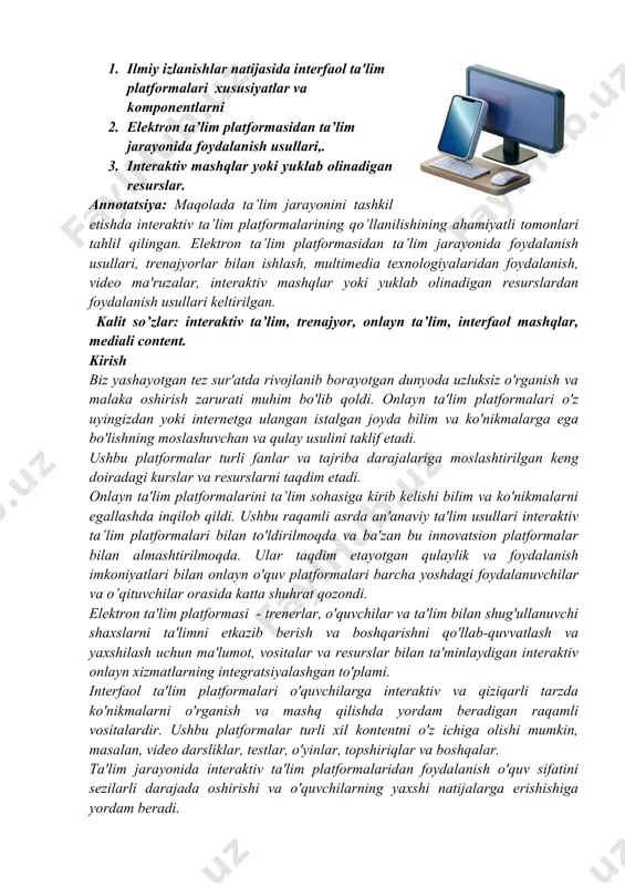 a'lim platformalaridan foydalanish o'quv sifatini sezilarli darajada oshirishi va o'quvchilarning yaxshi natijalarga erishishiga yordam beradi. materiallar va usullar. ilmiy izlanishlar natijasida interfaol ta'lim platformalari odatda quyidagi xususiyatlar va komponentlarni o'z ichiga olishini e’tirof etish mumkin: 1. multimedia kontenti: interfaol taʼlim platformalari koʻpincha oʻquvchilarni jalb qilish va tushunishni kuchaytirish uchun videolar, animatsiyalar va interaktiv simulyatsiyalar kabi turli multimedia kontentini oʻz ichiga oladi. interfaol o'quv platformasidagi multimedia kontenti axborotning bir nechta turlarini birlashtirgan turli shakllarni ifodalaydi: matn, tasvir, audio, video, animatsiya va boshqa elementlar. ushbu turdagi kontent yanada qiziqarli, ko'rgazmali va samarali o'quv materiallarini yaratishga imkon beradi. interfaol o'quv platformasida multimedia kontentidan foydalanishning afzalliklari quyidagilardan iborat. ➢ vizual ishtirokni mavjudligi: tasvirlar, videolar va animatsiyalar o‘quvchilar e’tiborini tortadi va o‘quv jarayonini yanada qiziqarli qiladi. ➢ ma'lumotni yaxshiroq saqlash: multimedia kontenti o'quvchilarga turli sezgi kanallaridan foydalanish orqali ma'lumotni yaxshiroq eslab qolish va saqlashga yordam beradi. ➢ interfaollik: multimedia kontenti interaktiv bo‘lishi mumkin va o‘quvchilarga …