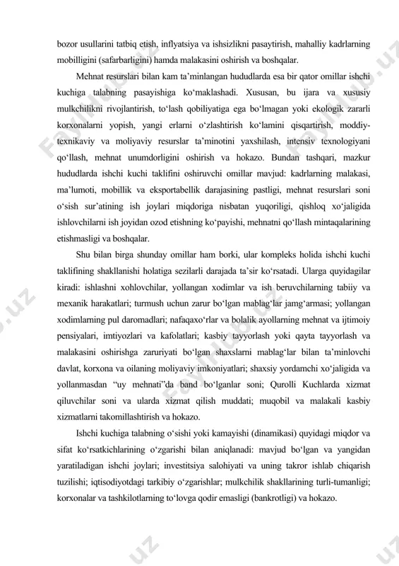 i; turmush uchun zarur bo‘lgan mablag‘lar jamg‘armasi; yollangan xodimlarning pul daromadlari; nafaqaxo‘rlar va bolalik ayollarning mehnat va ijtimoiy pensiyalari, imtiyozlari va kafolatlari; kasbiy tayyorlash yoki qayta tayyorlash va malakasini oshirishga zaruriyati bo‘lgan shaxslarni mablag‘lar bilan ta’minlovchi davlat, korxona va oilaning moliyaviy imkoniyatlari; shaxsiy yordamchi xo‘jaligida va yollanmasdan “uy mehnati”da band bo‘lganlar soni; qurolli kuchlarda xizmat qiluvchilar soni va ularda xizmat qilish muddati; muqobil va malakali kasbiy xizmatlarni takomillashtirish va hokazo. ishchi kuchiga talabning o‘sishi yoki kamayishi (dinamikasi) quyidagi miqdor va sifat ko‘rsatkichlarining o‘zgarishi bilan aniqlanadi: mavjud bo‘lgan va yangidan yaratiladigan ishchi joylari; investitsiya salohiyati va uning takror ishlab chiqarish tuzilishi; iqtisodiyotdagi tarkibiy o‘zgarishlar; mulkchilik shakllarining turli-tumanligi; korxonalar va tashkilotlarning to‘lovga qodir emasligi (bankrotligi) va hokazo. mehnat bozorini tartibga solish mehnat bozorida yuzaga keladigan ijtimoiy-iqtisodiy munosabatlar tizimida aholining ish bilan bandligi va mehnat sharoitlarini belgilash, u yoki bu ijtimoiy muammolarni hal qilish, ijtimoiy-mehnat mojarolarini bartaraf etish bo‘yicha ish beruvchilar bilan yollanma …