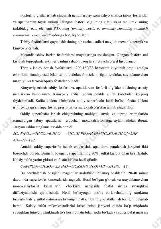 slota bilan ta`sirlashib. kalsiy sulfat yarim gidrati va fosfat kislota hosil qiladi: ca5f(po4)3+5h2so4+ 2,5 h2o→5(caso4·0,5h2o)+hf+3h3po4 (1) bu parchalanish bosqichi reagentlar aralashishi bilanoq boshlanib, 20-40 minut davomida superfosfat kameralarida tugaydi. hosil bo`lgan g`ovak va maydalanuvchan monokalsiyfosfat kristallarini cho`kishi natijasida fosfat sirtiga suyuqlikni diffuziyalanishi qiyinlashadi. hosil bo`layotgan mo`rt bo`lakchalarning struktura tuzilishi kalsiy sulfat eritmasiga to`yingan qattiq fazaning kristallanish tezligini belgilab beradi. kalsiy sulfat mikrokristallarini kristallanish jarayoni o`zida ko`p miqdorda suyuqlikni tutuvchi strukturali to`r hosil qilishi bilan sodir bo`ladi va superfosfat massasi qota boshlaydi. bu o`z navbatida yana sulfat kislotaning konsentasiyasiga, haroratga va boshqa omillarga ham bog`liq bo`ladi. sulfat kislota butunlay sarflanib bo`lgach, qolgan 30% apatit parchalanishining fosfat kislota ishtrokidagi ikkinchi bosqichi boshlanadi: ca5f(po4)3+7h3po4+ 5h2o→5[ca(h2po4)2·h2o]+hf (2) bu reaksiya natajasida hosil bo`lgan monokalsiyfosfat kalsiy sulfatdan farqli ravishda cho`kmaga birdaniga tushmaydi. u asta-sekinlik bilan jarayon natijasida hosil bo`lgan fosfat kislotaga to`yinadi va shundan keyingina ca(h2po4)2·h2o shaklida kristallana boshlaydi. (2) reaksiya (1) reaksiyaga nisbatan sekinroq sodir …