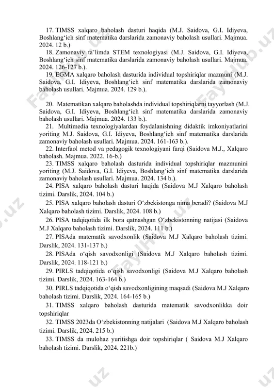 ika darslarida zamonaviy baholash usullari. majmua. 2024. 58 b.). 13. singapur ta’limi (m.j. saidova, g.i. idiyeva, boshlang‘ich sinf matematika darslarida zamonaviy baholash usullari. majmua. 2024. 63 b.). 14. yaponiya ta’limi (m.j. saidova, g.i. idiyeva, boshlang‘ich sinf matematika darslarida zamonaviy baholash usullari. majmua. 2024. 52 b.). 15. koreya ta’limi (m.j. saidova, g.i. idiyeva, boshlang‘ich sinf matematika darslarida zamonaviy baholash usullari. majmua. 2024. 65 b.). 16. pirls xalqaro baholash dasturi haqida ( saidova m.j xalqaro baholash tizimi. darslik, 2024. 162 b.) 17. timss xalqaro baholash dasturi haqida (m.j. saidova, g.i. idiyeva, boshlang‘ich sinf matematika darslarida zamonaviy baholash usullari. majmua. 2024. 12 b.) 18. zamonaviy ta’limda stem texnologiyasi (m.j. saidova, g.i. idiyeva, boshlang‘ich sinf matematika darslarida zamonaviy baholash usullari. majmua. 2024. 126-127 b.). 19. egma xalqaro baholash dasturida individual topshiriqlar mazmuni (m.j. saidova, g.i. idiyeva, boshlang‘ich sinf matematika darslarida zamonaviy baholash usullari. majmua. 2024. 129 b.). 20. matematikan xalqaro baholashda individual topshiriqlarni tayyorlash …