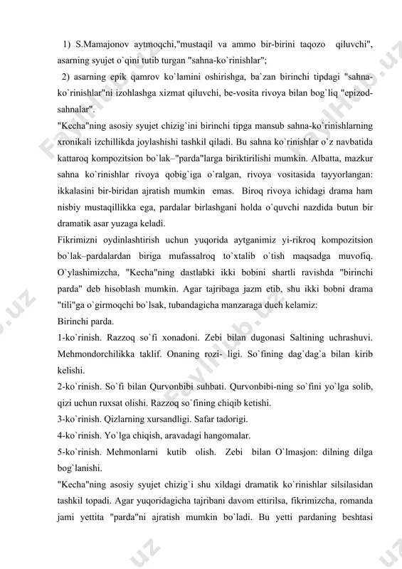lashishidagi ohangni, qiliqlarini eshitib turasiz, ko`rib turasiz. roman mustaqil va ammo bir-birini taqozo qiluvchi sahnalardan tashkil top-ganday". bizningcha, munaqqid "kecha" poetikasiga xos eng muhim xususiyatlardan birini o`z vaqtida nozik ilg`ab olgan. darhaqiqat, "kecha" o`zida dramatik unsurlarning salmoqdorligi bilan 2o-3o-yillar romanchiligimiz fonida alohida ajralib turadi. dramatik unsurlar salmog`ining ustunligi "kecha" kompozitsion qurilishini ko`p jihatdan belgilaydi. agar "kecha" romani sahnalardan tashkil topgan, degan fikrni qabul qilsak, u holda asardagi "sahna"larni ikki tipga ajratish mumkin: 1) s.mamajonov aytmoqchi,"mustaqil va ammo bir-birini taqozo qiluvchi", asarning syujet o`qini tutib turgan "sahna-ko`rinishlar"; 2) asarning epik qamrov ko`lamini oshirishga, ba`zan birinchi tipdagi "sahna-ko`rinishlar"ni izohlashga xizmat qiluvchi, be-vosita rivoya bilan bog`liq "epizod-sahnalar". "kecha"ning asosiy syujet chizig`ini birinchi tipga mansub sahna-ko`rinishlarning xronikali izchillikda joylashishi tashkil qiladi. bu sahna ko`rinishlar o`z navbatida kattaroq kompozitsion bo`lak–"parda"larga biriktirilishi mumkin. albatta, mazkur sahna ko`rinishlar rivoya qobig`iga o`ralgan, rivoya vositasida tayyorlangan: ikkalasini bir-biridan ajratish mumkin emas. biroq rivoya ichidagi drama ham nisbiy mustaqillikka ega, …