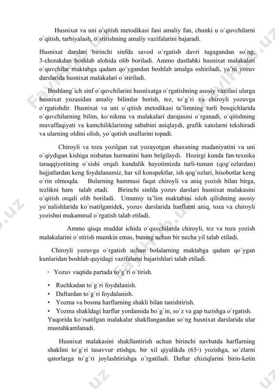 ing ishini yengillashtiradi, keyingi talimiy maqsadlarini amalga oshirishlari uchun imkoniyat yaratadi. husnixatga o`rgatishning ahamiyati. husnixat va uni o`qitish metodikasi fani amaliy fan, chunki u o`quvchilarni o`qitish, tarbiyalash, o`stirishning amaliy vazifalarini bajaradi. husnixat darslari birinchi sinfda savod o`rgatish davri tugagandan so`ng, 3-chorakdan boshlab alohida olib boriladi. ammo dastlabki husnixat malakalari o`quvchilar maktabga qadam qo`ygandan boshlab amalga oshiriladi, ya’ni yozuv darslarida husnixat malakalari o`stiriladi. boshlang`ich sinf o`quvchilarini husnixatga o`rgatishning asosiy vazifasi ularga husnixat yuzasidan amaliy bilimlar berish, tez, to`g`ri va chiroyli yozuvga o`rgatishdir. husnixat va uni o`qitish metodikasi ta’limning turli bosqichlarida o`quvchilarning bilim, ko`nikma va malakalari darajasini o`rganadi, o`qitishning muvaffaqiyati va kamchiliklarining sababini aniqlaydi, grafik xatolarni tekshiradi va ularning oldini olish, yo`qotish usullarini topadi. chiroyli va toza yozilgan xat yozayotgan shaxsning madaniyatini va uni o`qiydigan kishiga nisbatan hurmatini ham belgilaydi. hozirgi kunda fan-texnika taraqqiyotining o`sishi orqali kundalik hayotimizda turli-tuman (qog`ozlardan) hujjatlardan keng foydalanamiz, har xil konspektlar, ish qog`ozlari, hisobotlar keng o`rin olmoqda. …