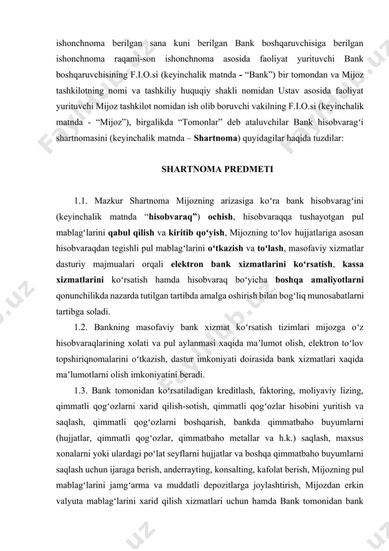 rni yoki ulardagi poʻlat seyflarni hujjatlar va boshqa qimmatbaho buyumlarni saqlash uchun ijaraga berish, anderrayting, konsalting, kafolat berish, mijozning pul mablagʻlarini jamgʻarma va muddatli depozitlarga joylashtirish, mijozdan erkin valyuta mablagʻlarini xarid qilish xizmatlari uchun hamda bank tomonidan bank amaliyoti doirasida boshqa xizmatlarni taqdim etganlik uchun haq miqdori alohida shartnomalar bilan tartibga solinadi. tomonlarning majburiyatlari 2.1. bankning majburiyatlari: 2.1.1. mijozning arizasiga asosan hujjatlar taqdim qilingan kundan soʻng, keyingi ish kunidan kechiktirmay milliy va xorijiy valyutada asosiy, ikkilamchi, maxsus, akkreditiv hisobvaraqlar ochadi, yopadi, asosiy hisobvaraqni boshqa banklarga koʻchiradi; 2.1.2. mijoz hisobvaragʻiga kelib tushgan pul mablagʻlarini tegishli toʻlov hujjati bankka kelib tushgan kunning oʻzida yoki operatsiya kuni tugaganidan keyin olingan boʻlsa, keyingi ish kunidan kechiktirmay mijoz hisobvaragʻiga kiritadi; 2.1.3. bankning aybi bilan elektron toʻlov notoʻgʻri amalga oshirilgan taqdirda, u mablagʻni xatolik aniqlangan kundan keyingi ish kunidan kechiktirmasdan oluvchining hisobvaragʻiga oʻtkazishi shart; 2.1.4. mijoz hisobvaragʻidan pul mablagʻlarini tegishli toʻlov hujjatlari yoki mijozdan masofaviy bank …