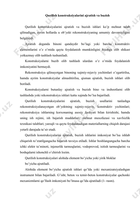 ). yirik bloklar bo’yicha ajratilganda mehnat sarfi va ish bajarish muddati qisqaradi, hamda mehnat xavfsizligi va madaniyati oshadi. yuqori darajada fizik eskirish natijasida konstruksiyani ajratish imkoniyati bo’lmasa va ish muddatini qisqartirish uchun konstruksiyalar buziladi. buning uchun qisman yoki butunlay buzish usullari qo’llanib, bunda materiallarga mexanik, termik va portlatish ta’siri ko’rsatiladi. 1-rasm. tomni ajratish ketma-ketligi: a – bir nishabli; b – ikki nishabli; v – osilib turadigan stropila; g – stropila fermasining yopmaga tushirish tartibi; 1-7- elementlarni olish ketma-ketligi. qisman buzish usulida bino karkasining yirik o’lchamdagi yig’ma va monolit konstruksiyalari; alohida ustunlari, to’sinlar va boshqa elementlari olib tashlanadi. bunda ulardan foydalanish uchun kichikroq o’lchamdagi bo’laklarga bo’linadi (2 -rasm). 2-rasm. devorlarni ajratish: a – g’ishtli; b – panelli; v – ilish uchun moslama. 1 – panellar yig’imi; 2 – metall maxkamlagichlar yig’imi; 3 – xarakatlanuvchi vishkalar; 4 – asboblar qutisi; 5 – gaz bilan kesuvchi qurilma; 6 – olinadigan panel; 7 – …