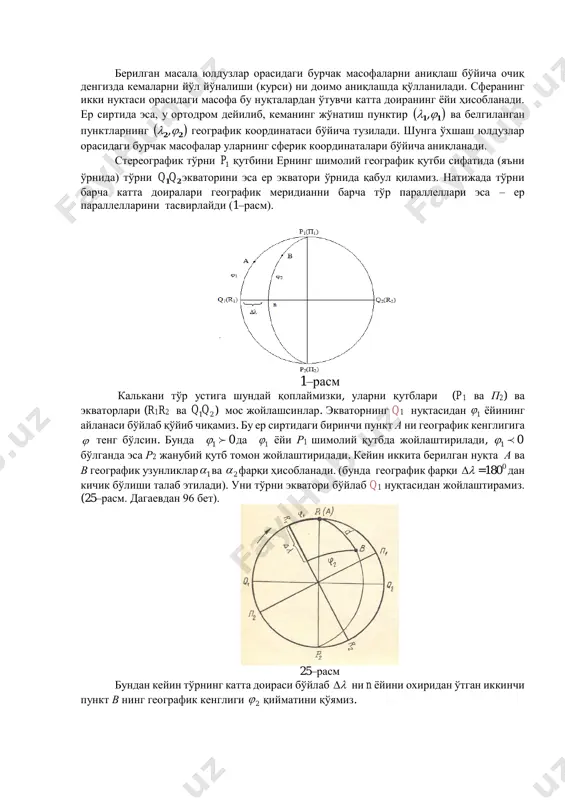 ер экватори ўрнида қабул қиламиз. натижада тўрни барча катта доиралари географик меридианни барча тўр параллеллари эса – ер параллелларини тасвирлайди (1–расм). 1–расм калькани тўр устига шундай қоплаймизки, уларни қутблари (p1 ва п2) ва экваторлари (r1r2 ва 21qq ) мос жойлашсинлар. экваторнинг q1 нуқтасидан 1 ёйининг айланаси бўйлаб қўйиб чиқамиз. бу ер сиртидаги биринчи пункт а ни географик кенглигига  тенг бўлсин. бунда 01  да 1 ёйи р1 шимолий қутбда жойлаштирилади, 01  бўлганда эса р2 жанубий қутб томон жойлаштирилади. кейин иккита берилган нуқта а ва в географик узунликлар 1 ва 2 фарқи ҳисобланади. (бунда географик фарқи  = 0180 дан кичик бўлиши талаб этилади). уни тўрни экватори бўйлаб q1 нуқтасидан жойлаштирамиз. (25–расм. дагаевдан 96 бет). 25–расм бундан кейин тўрнинг катта доираси бўйлаб  ни n ёйини охиридан ўтган иккинчи пункт в нинг географик кенглиги 2 қийматини қўямиз. калькани унинг маркази бўйлаб, тўрни р1 қутби билан а нуқтагача шундай силжитамизки, …