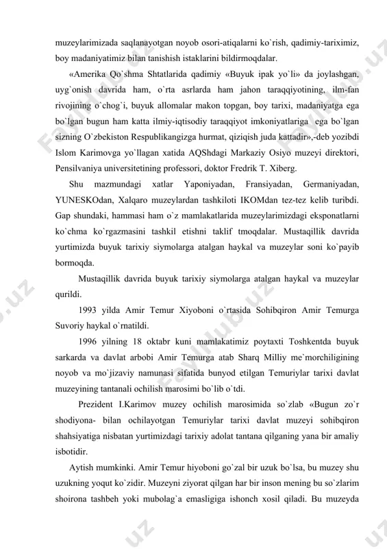 bo`lsa, bu muzey shu uzukning yoqut ko`zidir. muzeyni ziyorat qilgan har bir inson mening bu so`zlarim shoirona tashbeh yoki mubolag`a emasligiga ishonch xosil qiladi. bu muzeyda bizning o`tmishimiz ham, bugungi kunimiz va buyuk istiqbolimiz ham bamisoli ko`zguda aks etgandek namoyon bo`ladi. kimki o`zbek nomini, o`zbek millatini kuch qudratini, adolatparvarligini, cheksiz imkoniyatlarini, uning umumbashariyat rivojiga qo`shgan xissasini, shu asosda kelajakka ishonchini eslash kerak. amir temurning bashariyat oldidagi o`lmas hizmatlarini ma`rifatli jahon munosib baholamoqda. sohibqiron yubileyining yunesko tomonidan xalqaro miqiyosida keng nishonlanganligi ana shu e`tirofning yorqin dalilidir. shunday quvonchli va hayajonli damlarda amir temurdek buyuk zot mansub bo`lgan millat farzandlari ekanimizni, tomirlarimizda amir temur shijoati jo`sh urayotganini o`ylasak, anglasak, qalbimizni chinakam iftixor tuyg`ulari qamrab oladi. amir temur hayotining mazmuni, betakror faoliyatining asosiy ma`nosi-vatan ozodligi, vatanga muhabbat degan oliy qadriyatlardan iboratdir. chuqurroq o`ylab qarasak, bu vasiyat aynan biz uchun- buyuk sohibqironning bugungi avlodlari uchun aytilgan. bu dunyoda xalqimiz, millatimiz, o`zbekistonimiz bor ekan, amir …