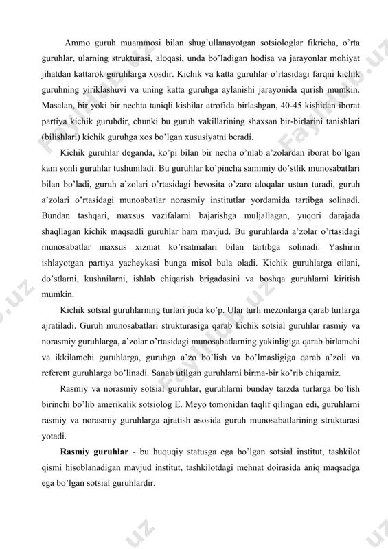 rga qarab turlarga ajratiladi. guruh munosabatlari strukturasiga qarab kichik sotsial guruhlar rasmiy va norasmiy guruhlarga, a’zolar o’rtasidagi munosabatlarning yakinligiga qarab birlamchi va ikkilamchi guruhlarga, guruhga a’zo bo’lish va bo’lmasligiga qarab a’zoli va referent guruhlarga bo’linadi. sanab utilgan guruhlarni birma-bir ko’rib chiqamiz. rasmiy va norasmiy sotsial guruhlar, guruhlarni bunday tarzda turlarga bo’lish birinchi bo’lib amerikalik sotsiolog e. meyo tomonidan taqlif qilingan edi, guruhlarni rasmiy va norasmiy guruhlarga ajratish asosida guruh munosabatlarining strukturasi yotadi. rasmiy guruhlar - bu huquqiy statusga ega bo’lgan sotsial institut, tashkilot qismi hisoblanadigan mavjud institut, tashkilotdagi mehnat doirasida aniq maqsadga ega bo’lgan sotsial guruhlardir. rasmiy guruhlarga quyidagi belgilar xos: aniq va izchil maqsad, iyerarxiyaga asoslangan aniq funksiyalar, ma’lum qoidalarga muvofiq keladigan huquq va burchlar, a’zolar o’rtasidagi rasmiy munosabatlar, guruh faoliyatini na’zorat qiladigan rasmiy institutning mavjud bo’lishi va boshqalar. rasmiy guruhlaprda guruh maqsadlari, funksiyalari xatti-harakat qoidalari, xatto a’zolik shartlari maxsus xujjatlarda (dastur, instruksiya, qonun va boshqalar) qayd etilgan bo’ladi. …
