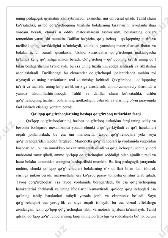 ‘lqopning ta’rifi va tuzilishi uning ko‘p asrlik tarixiga asoslanadi, ammo zamonaviy sharoitda u yanada takomillashtirilmoqda. tahlil va dalillar shuni ko‘rsatadiki, ushbu qo‘g‘irchoqning tuzilishi bolalarning ijodkorligini oshiradi va ularning o‘yin jarayonida faol ishtirok etishiga yordam beradi. qo‘lqop qo‘g‘irchoqlarining boshqa qo‘g‘irchoq turlaridan farqi qo‘lqop qo‘g‘irchoqlarining boshqa qo‘g‘irchoq turlaridan farqi uning oddiy va bevosita boshqaruv mexanizmida yotadi, chunki u qo‘lga kiyiladi va qo‘l harakatlari orqali jonlantiriladi, bu esa uni marionetta, tayoq qo‘g‘irchoqlari yoki soya qo‘g‘irchoqlaridan tubdan farqlaydi. marionetta qo‘g‘irchoqlari ip yordamida yuqoridan boshqariladi, bu esa murakkab mexanizmni talab qiladi va qo‘g‘irchoqchi uchun yuqori mahoratni zarur qiladi, ammo qo‘lqop qo‘g‘irchoqlari soddaligi bilan ajralib turadi va hatto bolalar tomonidan osongina boshqarilishi mumkin. bu farq pedagogik jarayonda muhim, chunki qo‘lqop qo‘g‘irchoqlari bolalarning o‘z qo‘llari bilan faol ishtirok etishiga imkon beradi, marionettalar esa ko‘proq passiv tomosha qilishni talab qiladi. tayoq qo‘g‘irchoqlari esa tayoq yordamida boshqariladi, bu esa qo‘g‘irchoqning harakatlarini cheklaydi va uning ifodalarini kamaytiradi, qo‘lqop qo‘g‘irchoqlari esa …