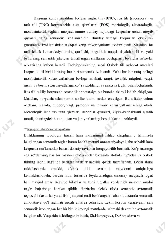 kazilgan tajribalar shuni ko'rsatganki, tizim aniqlik darajasi taxminan 920 0 ni tashkil qilgan. bugungi kunda mashhur bo'lgan ingliz tili (bnc), rus tili (rucorpora) va turk tili (tnc) korpuslarida nutq qismlarini (pos) morfologik, aksentologik, morfosintaktik teglash mavjud, ammo bunday hajmdagi korpuslar uchun ajoyib qiymati uning semantik izohlanishidir. bunday turdagi korpuslar leksik va grammatik izohlanishdan tashqari keng imkoniyatlarni taqdim etadi. masalan, bu turli leksik konstruksiyalarning qurilishi, birgalikda nutqda foydalanishi va yoki fe'llarning semantik jihatdan tavsiflangan sinflarini boshqarish bo'yicha so'rovlar o'tkazishga imkon beradi. tadqiqotimizning asosi o'zbek tili axborot matnlari korpusida til birliklarining har biri semantik izohlandi. ya'ni har bir nutq bo'lagi morfosintaktik xususiyatlaridan boshqa harakati, rangi, tovushi, miqdori, vaqti, qismi va boshqa xususiyatlariga ko c ra izohlandi va maxsus teglar bilan belgilandi. rus tili milliy korpusida semantik annotatsiya bir buncha tizimli ishlab chiqilgan. masalan, korpusda taksonomik sinflar tizimi ishlab chiqilgan. bu sifatlar uchun o'lcham, masofa, miqdor, vaqt, jismoniy va insoniy xususiyatlarni ichiga oladi. …