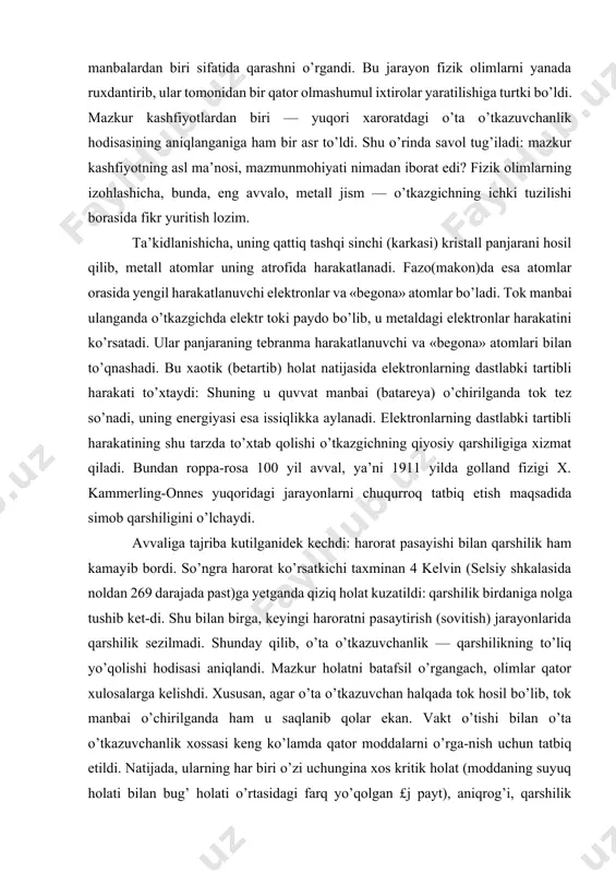 atomlar orasida yengil harakatlanuvchi elektronlar va «begona» atomlar bo’ladi. tok manbai ulanganda o’tkazgichda elektr toki paydo bo’lib, u metaldagi elektronlar harakatini ko’rsatadi. ular panjaraning tebranma harakatlanuvchi va «begona» atomlari bilan to’qnashadi. bu xaotik (betartib) holat natijasida elektronlarning dastlabki tartibli harakati to’xtaydi: shuning u quvvat manbai (batareya) o’chirilganda tok tez so’nadi, uning energiyasi esa issiqlikka aylanadi. elektronlarning dastlabki tartibli harakatining shu tarzda to’xtab qolishi o’tkazgichning qiyosiy qarshiligiga xizmat qiladi. bundan roppa-rosa 100 yil avval, ya’ni 1911 yilda golland fizigi x. kammerling-onnes yuqoridagi jarayonlarni chuqurroq tatbiq etish maqsadida simob qarshiligini o’lchaydi. avvaliga tajriba kutilganidek kechdi: harorat pasayishi bilan qarshilik ham kamayib bordi. so’ngra harorat ko’rsatkichi taxminan 4 kelvin (selsiy shkalasida noldan 269 darajada past)ga yetganda qiziq holat kuzatildi: qarshilik birdaniga nolga tushib ket-di. shu bilan birga, keyingi haroratni pasaytirish (sovitish) jarayonlarida qarshilik sezilmadi. shunday qilib, o’ta o’tkazuvchanlik — qarshilikning to’liq yo’qolishi hodisasi aniqlandi. mazkur holatni batafsil o’rgangach, olimlar qator xulosalarga kelishdi. xususan, …