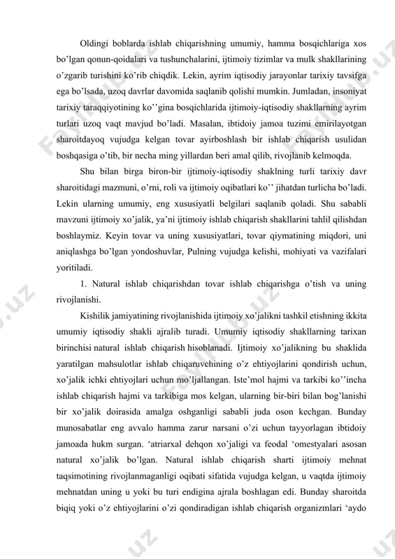 bog’lanishi bir xo’jalik doirasida amalga oshganligi sababli juda oson kechgan. bunday munosabatlar eng avvalo hamma zarur narsani o’zi uchun tayyorlagan ibtidoiy jamoada hukm surgan. ‘atriarxal dehqon xo’jaligi va feodal ‘omestyalari asosan natural xo’jalik bo’lgan. natural ishlab chiqarish sharti ijtimoiy mehnat taqsimotining rivojlanmaganligi oqibati sifatida vujudga kelgan, u vaqtda ijtimoiy mehnatdan uning u yoki bu turi endigina ajrala boshlagan edi. bunday sharoitda biqiq yoki o’z ehtiyojlarini o’zi qondiradigan ishlab chiqarish organizmlari ‘aydo bo’lgan. mehnat ularning tor doirasidagina ijtimoiy xususiyatga ega bo’lgan. natural ishlab chiqarish shakli barcha iqtisodiy jarayonlarni bir xo’jalik doirasida qat’iy cheklab qo’yadi, tashqi aloqalar uchun yul ochilmaydi. ishchi kuchi muayyan xo’jalikka juda qattiq biriktirib qo’yiladi va ko’chib yurish imkonidan muhrum bo’ladi. natural xo’jalik shakllarining xuddi shu ko’rsatkichlari qishloq xo’jalik jamoalari ming yillar davomida barqaror yashovchi bo’lib qolganligining «siri»ni ochib beradi. natural xo’jalik ishlab chiqarish maqsadlarini nixoyat cheklab qo’yadi, ishlab chiqarish hajm jihatidan juda oz va turi jihatidan kam xil …