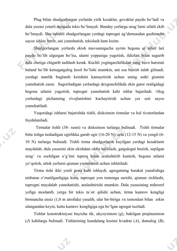 igi birmuncha ensiz (1,0 m atrofida) yasalib, ular bir-biriga ±n tomonlari bilan erkin ulangandan keyin, katta kamrov kengligiga ega bo’lgan agregat tuziladi. tishlar konstruktsiyasi buyicha tik, ukyoysimon (g), bukilgan prujinasimon (j) kabilarga bulinadi. tishlarining kundalang kesimi kvadrat (a), dumalog (b), ovalsimon (v), turtburchaksimon (e,j), uchburchaksimon bo’lishi mumkin (38- rasm). kesimi kvadrat shaklidagi tishning uchi bir tomonidan kiyik kesilgan bo’ladi (38- a rasm). agar tirma tishi giyig kesilgan s tomonga harakatlansa, tuprogning reaktsiya kuchi ta`sirida tish yugoriga ko’tarilib yerni sayozrog yumshatadi va aksincha, tirma t tomonga harakatlansa, yerga chugurrok botadi. tishli tirma bilan tuprogga 3...10 sm chuqurlikda ishlov beriladi. tirma bilan yumshatilgan yerdagi kesaklar o’lchami 5 sm dan, tish koldirgan izning chugurligi 3...4 sm dan oshmasligi kerak. tirma ishiga qo’yiladigan att. tishli va tursimon tirmalar bilan erta baxorda kuzgi ekinlar ustidan bostirib ishlov berilib, tuproq yumshatiladi, sulib golgan ekin tuplari esa sidirib olinadi. bu ishni bajarishda ekinning 3% dan kamrok gismi …