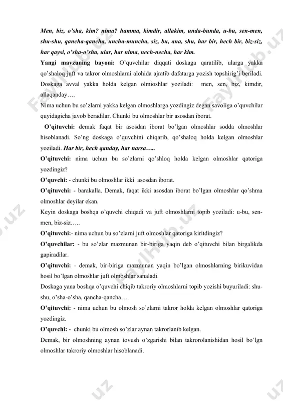 quvchilar quyidagicha javob beradilar. chunki bu olmoshlar bir asosdan iborat. o’qituvchi: demak faqat bir asosdan iborat bo’lgan olmoshlar sodda olmoshlar hisoblanadi. so’ng doskaga o’quvchini chiqarib, qo’shaloq holda kelgan olmoshlar yoziladi. har bir, hech qanday, har narsa….. o’qituvchi: nima uchun bu so’zlarni qo’shloq holda kelgan olmoshlar qatoriga yozdingiz? o’quvchi: - chunki bu olmoshlar ikki asosdan iborat. o’qituvchi: - barakalla. demak, faqat ikki asosdan iborat bo’lgan olmoshlar qo’shma olmoshlar deyilar ekan. keyin doskaga boshqa o’quvchi chiqadi va juft olmoshlarni topib yoziladi: u-bu, sen-men, biz-siz….. o’qituvchi:- nima uchun bu so’zlarni juft olmoshlar qatoriga kiritdingiz? o’quvchilar: - bu so’zlar mazmunan bir-biriga yaqin deb o’qituvchi bilan birgalikda gapiradilar. o’qituvchi: - demak, bir-biriga mazmunan yaqin bo’lgan olmoshlarning birikuvidan hosil bo’lgan olmoshlar juft olmoshlar sanaladi. doskaga yana boshqa o’quvchi chiqib takroriy olmoshlarni topib yozishi buyuriladi: shu-shu, o’sha-o’sha, qancha-qancha…. o’qituvchi: - nima uchun bu olmosh so’zlarni takror holda kelgan olmoshlar qatoriga yozdingiz. o’quvchi: - chunki bu olmosh so’zlar …