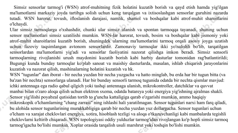 agar sensorlar tarmog'idagi aloqa tizimi simsiz protokol yordamida amalga oshirilsa, u holda bu tarmoqlar simsiz sensorli tarmoqlar yoki oddiygina wsn (simsiz sensor tarmoqlari) deb nomlanadi. 10.1-rasm. simsiz sensor tarmoqlarining umumiy tuzilishi muhandislar va tadqiqotchilarning fikriga ko'ra, umuman simsiz sensorli tarmoqlar yigirma birinchi asr uchun muhim texnologiya hisoblanadi. mems (mikro elektromekanik tizim) va simsiz aloqaning so'nggi ishlanmalari arzon, kam quvvatli, miniatyura va aqlli sensorlarning paydo bo'lishiga olib keldi, ular keng hududga joylashtirilishi mumkin va turli xil fuqarolik va harbiy dasturlar uchun simsiz ulanishlar va internet orqali bog'lanishi mumkin. simsiz sensorlar tarmog'i yuqori zichlikda va ko'pincha ko'p sonli tarqatiladigan va tanib olish, ma'lumotlarni qayta ishlash, o'rnatilgan hisoblash va aloqa vositalarini qo'llab-quvvatlaydigan sensor tugunlaridan iborat. so’ngi muhandislik, aloqa va tarmoq sohalaridagi o'zgarishlar sensorlar, axborot texnologiyalari va simsiz tizimlar uchun yangi dizaynlarni yaratishga olib keldi. bunday zamonaviy sensorlardan jismoniy dunyo va raqamli dunyo o'rtasida ko'prik sifatida foydalanish mumkin. sensorlar ko'plab qurilmalarda, tarmoqlarda, mashinalarda va …