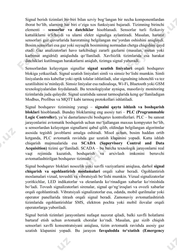tirish, nosozliklarni oldindan aniqlash va ishlab chiqarish samaradorligini oshirishda muhim rol o‘ynaydi. texnologiyaning rivojlanishi bilan nazorat qilish asboblari yanada intellektual va samarali bo‘lib bormoqda, bu esa sanoat korxonalarining raqobatbardoshligini oshirishga xizmat qiladi. 6.2. signal berish tizimlarining tuzilishi va ishlash tamoyillari. signal berish tizimlarining tuzilishi va ishlash tamoyillari signal berish tizimlari – turli jarayonlar, holatlar yoki xavfli vaziyatlar haqida ma’lumot uzatish va ogohlantirish uchun mo‘ljallangan texnologik komplekslardir. bu tizimlar sanoat, transport, energetika, qurilish, xavfsizlik va boshqa ko‘plab sohalarda qo‘llaniladi. ularning asosiy vazifasi – jarayonlarni nazorat qilish, xavfli holatlarni oldindan aniqlash va ularga tezkor javob berishdir. signal berish tizimlari inson omilini kamaytirib, avariyalar va nosozliklarning oldini olishda muhim rol o‘ynaydi. signal berish tizimlari bir-biri bilan uzviy bog‘langan bir necha komponentlardan iborat bo‘lib, ularning har biri o‘ziga xos funksiyani bajaradi. tizimning birinchi elementi – sensorlar va datchiklar hisoblanadi. sensorlar turli fizikaviy kattaliklarni o‘lchaydi va ularni elektr signaliga aylantiradi. masalan, harorat sensorlari gaz quvurlarida …
