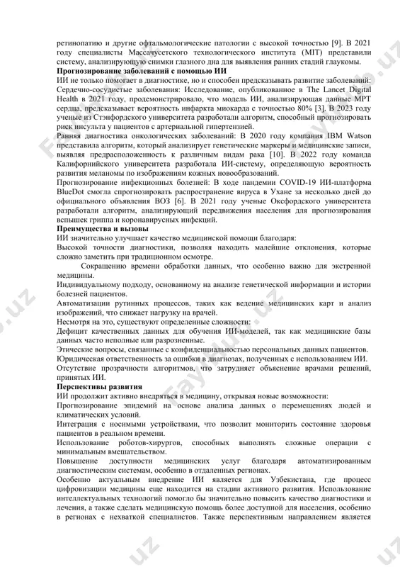 al attention is given to the prospects of using ai in the healthcare system of uzbekistan, where digitalization could significantly improve the accessibility and quality of medical care. key words: artificial intelligence, disease detection, prediction, radiology, cardiology, oncology, infectious diseases, healthcare, digital healthcare, uzbekistan, diagnosis, personalized treatment. введение современная медицина активно внедряет технологии искусственного интеллекта (ии) для диагностики и прогнозирования различных патологий. машинное обучение, нейросетевые алгоритмы и аналитические модели позволяют врачам быстрее и точнее определять заболевания, прогнозировать их развитие и подбирать персонализированные методы лечения. в последние годы исследования в сфере медицинского ии достигли значительных успехов, открывая новые возможности для здравоохранения. основная часть применение ии в диагностике ии активно применяется в диагностических процессах, особенно там, где требуется обработка больших объемов медицинских данных: радиология: ии используется для анализа изображений, полученных с помощью мрт, кт и рентгенографии. он позволяет выявлять патологические изменения с высокой точностью, что значительно снижает риск врачебных ошибок. ии также …