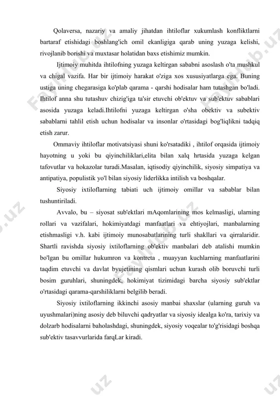 uhlari, shuningdek, hokimiyat tizimidagi barcha siyosiy sub'ektlar o'rtasidagi qarama-qarshiliklarni belgilib beradi. siyosiy ixtiloflarning ikkinchi asosiy manbai shaxslar (ularning guruh va uyushmalari)ning asosiy deb biluvchi qadryatlar va siyosiy idealga ko'ra, tarixiy va dolzarb hodisalarni baholashdagi, shuningdek, siyosiy voqealar to'g'risidagi boshqa sub'ektiv tasavvurlarida farqlar kiradi. bunday ixtidloflar davlatchilikni isloh qilish yo'llari to'g'risidagi har xil qarashlar to'qnashayotgan, jamiyatning yangi siyosiy tuzilishi asoslari shakllanayotgan, ijtimoiy inqirozdan chiqishi yo'llari izlanayotgan mamlakatlarda ko'proq ro'y berishi mumkin. keyingi yillarda bir qator /arb nazariyotchilari (j.berton, k. lederer, j.devis v.b.) siyosiy izxtiloflar tabiatini tushintirishga qaratilgan yana bir ehtimolni ilgari surishdi. uni inson ehtiyojlari nazariyasi, deb ataldi. 1 bu konseptsiyaga ko'ra, ixtiloflar inson mohiyatini tashkil etuvchi ehtiyojlarning cheklanishi yoki to'liq qoniqtirilmasligi natijasida vujudga keladi. va, nihoyat, siyosiy ihtiloflarning uchinchi manbai sifatida siyosatshunoslikda fuqarolarning o'zlarini ijtimoiy, etnik, diniy va boshqa jamoalar va ittifoqlarga taalluqligini anglaganliklari va o'zlarining ijtimoiy va siyosiy tizimdagi o'rinlarini yaxshi tushunganliklari qaraladi. bu — identifikatsiya termini bilan ataladi, …