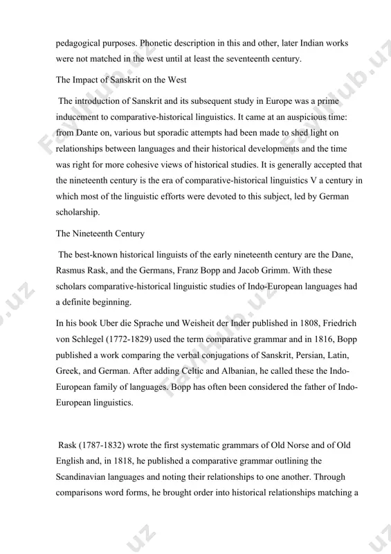ious but sporadic attempts had been made to shed light on relationships between languages and their historical developments and the time was right for more cohesive views of historical studies. it is generally accepted that the nineteenth century is the era of comparative-historical linguistics v a century in which most of the linguistic efforts were devoted to this subject, led by german scholarship. the nineteenth century the best-known historical linguists of the early nineteenth century are the dane, rasmus rask, and the germans, franz bopp and jacob grimm. with these scholars comparative-historical linguistic studies of indo-european languages had a definite beginning. in his book uber die sprache und weisheit der inder published in 1808, friedrich von schlegel (1772-1829) used the term comparative grammar and in 1816, bopp published a work comparing the verbal conjugations of sanskrit, persian, latin, greek, and german. after adding celtic and albanian, he called these the …