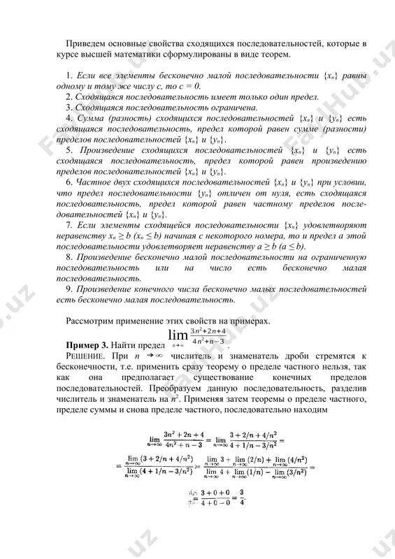 сти на ограниченную последовательность или на число есть бесконечно малая последовательность. 9. произведение конечного числа бесконечно малых последовательностей есть бесконечно малая последовательность. рассмотрим применение этих свойств на примерах. пример 3. найти предел . решение. при n числитель и знаменатель дроби стремятся к бесконечности, т.е. применить сразу теорему о пределе частного нельзя, так как она предполагает существование конечных пределов последовательностей. преобразуем данную последовательность, разделив числитель и знаменатель на n2. применяя затем теоремы о пределе частного, пределе суммы и снова пределе частного, последовательно находим пример 4. найти предел последовательности {xп} = при п . решение. здесь, как и в предыдущем примере, числитель и знаменатель не имеют конечных пределов, и потому сначала необходимо выполнить соответствующие преобразования. поделив числитель и знаменатель на n, получаем поскольку в числителе стоит произведение бесконечно малой последовательности на ограниченную последовательность, то в силу свойства 8 окончательно получаем пример 5. найти предел последовательности {хп} = при п . решение. здесь …
