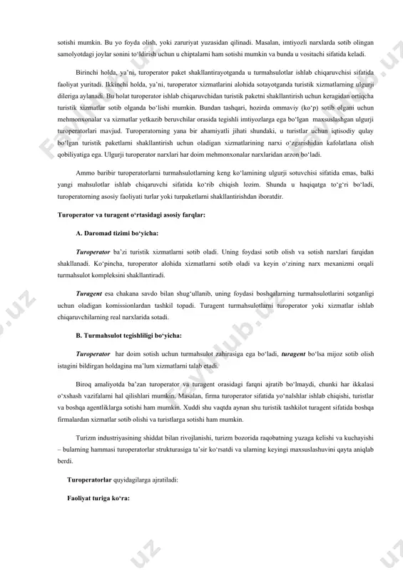ning hammasi maxsus biznesning, ya’ni turopereytingning (turistik dasturlar ishlab chiqish) rivojlanishini talab qiladi. bu turoperatorning asosiy vazifalaridan bittasi hisoblanadi. turoperator xizmatlar yetkazib beruvchilar bilan shartnomalar bo‘yicha va turistlar ehtiyojlariga mos ravishda turlar komplektatsiyasi bilan shug‘ullanadigan turistik firma (tashkilot). turoperator – bu turistik paket ishlab chiqaruvchidir. u turistik yo‘nalishlar ishlab chiqish va turlar komplektatsiyasi bilan shug‘ullanadi; ularning amal qilishini ta’minlaydi, reklamani tashkil qiladi, bu yo‘nalishlar bo‘yicha narxlarni hisoblaydi, turlarni to‘g‘ridan-to‘g‘ri yoki turistik agentliklar vositasida turistlarga sotadilar. turoperator turistlarni turli turistik xizmatlardan tanlash imkonini ta’minlab beradi va bir vaqtning o‘zida boshqa shahar va joylarda xizmat ko‘rsatishga buyurtma berish vazifasini o‘z zimmasiga olib osonlashtiradi. turoperatorlar turizm industriyasida maxsus rolni bajaradilar. ular turmahsulotlarni (joylarni-samolyotda, nomerlarni-mehmonxonada) sotib oladilar, turistik xizmatlar paketini shakllantiradilar va foyda olish maqsadida turli to‘g‘ri yoki bilvosita foydalanuvchilarga (turistlarga) sotadilar. turoperator turistik xizmatlarni alohida ham sotishi mumkin. bu yo foyda olish, yoki zaruriyat yuzasidan qilinadi. masalan, imtiyozli narxlarda sotib olingan samolyotdagi joylar …