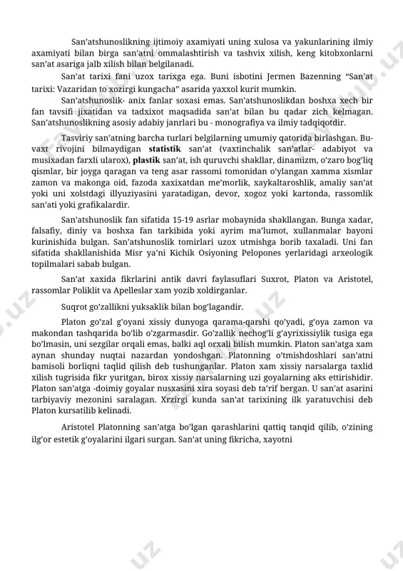 at, ish quruvchi shakllar, dinamizm, o’zaro bog’liq qismlar, bir joyga qaragan va teng asar rassomi tomonidan o’ylangan xamma xismlar zamon va makonga oid, fazoda xaxixatdan me’morlik, xaykaltaroshlik, amaliy san’at yoki uni xolstdagi illyuziyasini yaratadigan, devor, xogoz yoki kartonda, rassomlik san’ati yoki grafikalardir. san’atshunoslik fan sifatida 15-19 asrlar mobaynida shakllangan. bunga xadar, falsafiy, diniy va boshxa fan tarkibida yoki ayrim ma’lumot, xullanmalar bayoni kurinishida bulgan. san’atshunoslik tomirlari uzox utmishga borib taxaladi. uni fan sifatida shakllanishida misr ya’ni kichik osiyoning pelopones yerlaridagi arxeologik topilmalari sabab bulgan. san’at xaxida fikrlarini antik davri faylasuflari suxrot, platon va aristotel, rassomlar poliklit va apelleslar xam yozib xoldirganlar. suqrot go’zallikni yuksaklik bilan bog’lagandir. platon go’zal g’oyani xissiy dunyoga qarama-qarshi qo’yadi, g’oya zamon va makondan tashqarida bo’lib o’zgarmasdir. go’zallik nechog’li g’ayrixissiylik tusiga ega bo’lmasin, uni sezgilar orqali emas, balki aql orxali bilish mumkin. platon san’atga xam aynan shunday nuqtai nazardan yondoshgan. platonning o’tmishdoshlari san’atni bamisoli borliqni taqlid qilish …