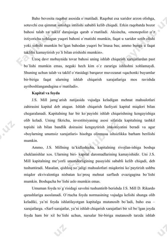 lishi mumkin. boshqacha bo`lishi aslo mumkin emas. umuman foyda to`g`risidagi savolni tushuntirib berishda j.s. mill d. rikardo qarashlariga asoslanadi. o`rtacha foyda normasining vujudga kelishi shunga olib keladiki, ya’ni foyda ishlatilayotgan kapitalga mutanosib bo`ladi, baho esa – xarajatlarga. «sarf-xarajatlar, ya’ni ishlab chiqarish xarajatlari bir xil bo`lgan joyda foyda ham bir xil bo`lishi uchun, narsalar bir-biriga mutanosib tarzda ishlab chiqarish xarajatlari bo`yicha ayriboshlanishi kerak; ishlab chiqarish xarajatlari bir xil bo`lgan narsalar bir xil qiymatga ega bo`lishlari kerak, shuning uchun faqatgina bir xil xarajatlar bir xil daromad olib keladi». j.s. millning yozishicha, rentaga o`xshagan, maxsus ko`rinishga ega bo`lgan foyda amal qiladi. gap amalda nisbatan ustunlikka ega bo`lgan ishlab chiqaruvchi yoki savdogar to`g`risida boradi. modomiki, uning raqobatchilari bunday ustunlikka ega emas ekan, unda «u mahsulot qiymatini aniqlab beruvchi ishlab chiqarish xarajatlariga qaraganda kam xarajat sarflab bozorga tovar chiqarishi mumkin. bunda ustunlikka ega bo`lgan kishi renta oluvchiga o`xshab ketadi». foydaning vujudga kelish sababini j.s. mill …