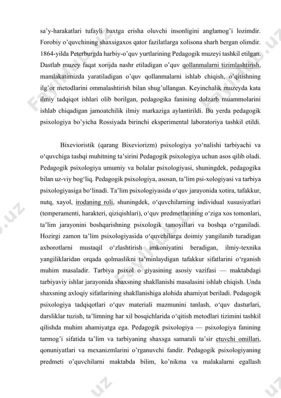 i quruq yodlashdan ustun qo’yadi, o’quvchiga umumiy qonun-qoidalarni o'zlashtirishni tavsiya etadi, chunki qonun-qoidalarni anglash, uning e’tirofiga ko'ra, juda katta ahamiyatga ega. allomaning mulohazasiga binoan, har qanday o'quvchi o’z xatti-harakatidan xabardor bo'lmog'i, ya’ni o'zini anglagani, zamonaviy psixologiyafani terminologiyasiga ko’ra, o'zini refleksiya qilish ko'nikmalariga ega bo’lishi va shu sa’y-harakatlari tufayli baxtga erisha oluvchi insonligini anglamog’i lozimdir. forobiy o’quvchining shaxsigaxos qator fazilatlarga xolisona sharh bergan olimdir. 1864-yilda peterburgda harbiy-o’quv yurtlarining pedagogik muzeyi tashkil etilgan. dastlab muzey faqat xorijda nashr etiladigan o’quv qollanmalarni tizimlashtirish, mamlakatimizda yaratiladigan o’quv qollanmalarni ishlab chiqish, o’qitishning ilg’or metodlarini ommalashtirish bilan shug’ullangan. keyinchalik muzeyda kata ilmiy tadqiqot ishlari olib borilgan, pedagogika fanining dolzarb muammolarini ishlab chiqadigan jamoatchilik ilmiy markaziga aylantirildi. bu yerda pedagogik psixologiya bo’yicha rossiyada birinchi eksperimental laboratoriya tashkil etildi. bixevioristik (qarang bixeviorizm) psixologiya yoʻnalishi tarbiyachi va oʻquvchiga tashqi muhitning taʼsirini pedagogik psixologiya uchun asos qilib oladi. pedagogik psixologiya umumiy va bolalar psixologiyasi, shuningdek, pedagogika bilan uz-viy bogʻliq. pedagogik …